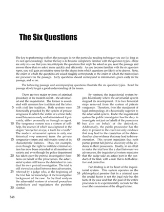 348
The Six Questions
The key to performing well on the passages is not the particular reading technique you use (so long as
it’s not speed reading). Rather the key is to become completely familiar with the question types—there
are only six—so that you can anticipate the questions that might be asked as you read the passage and
answer those that are asked more quickly and efficiently. As you become familiar with the six question
types, you will gain an intuitive sense for the places from which questions are likely to be drawn. Note,
the order in which the questions are asked roughly corresponds to the order in which the main issues
are presented in the passage. Early questions should correspond to information given early in the
passage, and so on.
The following passage and accompanying questions illustrate the six question types. Read the
passage slowly to get a good understanding of the issues.
There are two major systems of criminal
procedure in the modern world—the adversar-
ial and the inquisitorial. The former is associ-
ated with common law tradition and the latter
with civil law tradition. Both systems were
5
historically preceded by the system of private
vengeance in which the victim of a crime fash-
ioned his own remedy and administered it pri-
vately, either personally or through an agent.
The vengeance system was a system of self-
10
help, the essence of which was captured in the
slogan “an eye for an eye, a tooth for a tooth.”
The modern adversarial system is only one
historical step removed from the private
vengeance system and still retains some of its
15
characteristic features. Thus, for example,
even though the right to institute criminal ac-
tion has now been extended to all members of
society and even though the police department
has taken over the pretrial investigative func-
20
tions on behalf of the prosecution, the adver-
sarial system still leaves the defendant to con-
duct his own pretrial investigation. The trial is
still viewed as a duel between two adversaries,
refereed by a judge who, at the beginning of
25
the trial has no knowledge of the investigative
background of the case. In the final analysis
the adversarial system of criminal procedure
symbolizes and regularizes the punitive
combat.
30
By contrast, the inquisitorial system be-
gins historically where the adversarial system
stopped its development. It is two historical
steps removed from the system of private
vengeance. Therefore, from the standpoint of
35
legal anthropology, it is historically superior to
the adversarial system. Under the inquisitorial
system the public investigator has the duty to
investigate not just on behalf of the prosecutor
but also on behalf of the defendant.
40
Additionally, the public prosecutor has the
duty to present to the court not only evidence
that may lead to the conviction of the defen-
dant but also evidence that may lead to his ex-
oneration. This system mandates that both
45
parties permit full pretrial discovery of the evi-
dence in their possession. Finally, in an effort
to make the trial less like a duel between two
adversaries, the inquisitorial system mandates
that the judge take an active part in the con-
50
duct of the trial, with a role that is both direc-
tive and protective.
Fact-finding is at the heart of the inquisi-
torial system. This system operates on the
philosophical premise that in a criminal case
55
the crucial factor is not the legal rule but the
facts of the case and that the goal of the entire
procedure is to experimentally recreate for the
court the commission of the alleged crime.
 