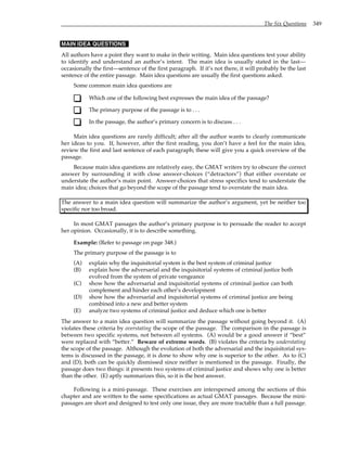The Six Questions 349
MAIN IDEA QUESTIONS
All authors have a point they want to make in their writing. Main idea questions test your ability
to identify and understand an author’s intent. The main idea is usually stated in the last—
occasionally the first—sentence of the first paragraph. If it’s not there, it will probably be the last
sentence of the entire passage. Main idea questions are usually the first questions asked.
Some common main idea questions are
Which one of the following best expresses the main idea of the passage?
The primary purpose of the passage is to . . .
In the passage, the author’s primary concern is to discuss . . .
Main idea questions are rarely difficult; after all the author wants to clearly communicate
her ideas to you. If, however, after the first reading, you don’t have a feel for the main idea,
review the first and last sentence of each paragraph; these will give you a quick overview of the
passage.
Because main idea questions are relatively easy, the GMAT writers try to obscure the correct
answer by surrounding it with close answer-choices (“detractors”) that either overstate or
understate the author’s main point. Answer-choices that stress specifics tend to understate the
main idea; choices that go beyond the scope of the passage tend to overstate the main idea.
The answer to a main idea question will summarize the author’s argument, yet be neither too
specific nor too broad.
In most GMAT passages the author’s primary purpose is to persuade the reader to accept
her opinion. Occasionally, it is to describe something.
Example: (Refer to passage on page 348.)
The primary purpose of the passage is to
(A) explain why the inquisitorial system is the best system of criminal justice
(B) explain how the adversarial and the inquisitorial systems of criminal justice both
evolved from the system of private vengeance
(C) show how the adversarial and inquisitorial systems of criminal justice can both
complement and hinder each other’s development
(D) show how the adversarial and inquisitorial systems of criminal justice are being
combined into a new and better system
(E) analyze two systems of criminal justice and deduce which one is better
The answer to a main idea question will summarize the passage without going beyond it. (A)
violates these criteria by overstating the scope of the passage. The comparison in the passage is
between two specific systems, not between all systems. (A) would be a good answer if “best”
were replaced with “better.” Beware of extreme words. (B) violates the criteria by understating
the scope of the passage. Although the evolution of both the adversarial and the inquisitorial sys-
tems is discussed in the passage, it is done to show why one is superior to the other. As to (C)
and (D), both can be quickly dismissed since neither is mentioned in the passage. Finally, the
passage does two things: it presents two systems of criminal justice and shows why one is better
than the other. (E) aptly summarizes this, so it is the best answer.
Following is a mini-passage. These exercises are interspersed among the sections of this
chapter and are written to the same specifications as actual GMAT passages. Because the mini-
passages are short and designed to test only one issue, they are more tractable than a full passage.
 
