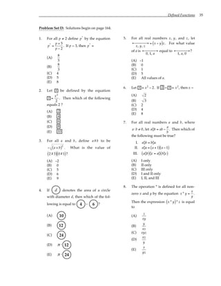 Defined Functions 35
Problem Set D: Solutions begin on page 164.
1. For all p ≠ 2 define p*
by the equation
p*
=
p + 5
p − 2
. If p = 3, then p*
=
(A)
8
5
(B)
8
3
(C) 4
(D) 5
(E) 8
2. Let x be defined by the equation
x =
x2
2
. Then which of the following
equals 2 ?
(A) 2
(B) 4
(C) 6
(D) 8
(E) 10
3. For all a and b, define a#b to be
− a + b
( )2
. What is the value of
2#3
( ) 0#1
( )?
(A) –2
(B) 0
(C) 5
(D) 6
(E) 9
4. If d denotes the area of a circle
with diameter d, then which of the fol-
lowing is equal to .
4 6 ?
(A) 10
(B) 12
(C) 24
(D) π ⋅ 12
(E) π ⋅ 24
5. For all real numbers x, y, and z, let
x, y, z
← →

 = x − y
( )z . For what value
of a is
0, 1, a
← →

 equal to
1, a, 0
← →

 ?
(A) –1
(B) 0
(C) 1
(D) 5
(E) All values of a.
6. Let x = x2
− 2. If 2 − x = x2
, then x =
(A) 2
(B) 3
(C) 2
(D) 4
(E) 8
7. For all real numbers a and b, where
a⋅b /
= 0, let a◊b = ab −
a
b
. Then which of
the following must be true?
I. a◊b = b◊a
II. a◊a = a + 1
( ) a − 1
( )
III. a◊b
( )◊c = a◊ b◊c
( )
(A) I only
(B) II only
(C) III only
(D) I and II only
(E) I, II, and III
8. The operation * is defined for all non-
zero x and y by the equation x * y =
x
y
.
Then the expression x * y
( )* z is equal
to
(A)
z
xy
(B)
y
xz
(C) xyz
(D)
xz
y
(E)
x
yz
 