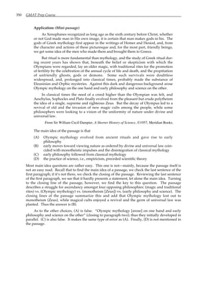 350 GMAT Prep Course
Application: (Mini-passage)
As Xenophanes recognized as long ago as the sixth century before Christ, whether
or not God made man in His own image, it is certain that man makes gods in his. The
gods of Greek mythology first appear in the writings of Homer and Hesiod, and, from
the character and actions of these picturesque and, for the most part, friendly beings,
we get some idea of the men who made them and brought them to Greece.
But ritual is more fundamental than mythology, and the study of Greek ritual dur-
ing recent years has shown that, beneath the belief or skepticism with which the
Olympians were regarded, lay an older magic, with traditional rites for the promotion
of fertility by the celebration of the annual cycle of life and death, and the propitiation
of unfriendly ghosts, gods or demons. Some such survivals were doubtless
widespread, and, prolonged into classical times, probably made the substance of
Eleusinian and Orphic mysteries. Against this dark and dangerous background arose
Olympic mythology on the one hand and early philosophy and science on the other.
In classical times the need of a creed higher than the Olympian was felt, and
Aeschylus, Sophocles and Plato finally evolved from the pleasant but crude polytheism
the idea of a single, supreme and righteous Zeus. But the decay of Olympus led to a
revival of old and the invasion of new magic cults among the people, while some
philosophers were looking to a vision of the uniformity of nature under divine and
universal law.
From Sir William Cecil Dampier, A Shorter History of Science, ©1957, Meridian Books.
The main idea of the passage is that
(A) Olympic mythology evolved from ancient rituals and gave rise to early
philosophy
(B) early moves toward viewing nature as ordered by divine and universal law coin-
cided with monotheistic impulses and the disintegration of classical mythology
(C) early philosophy followed from classical mythology
(D) the practice of science, i.e., empiricism, preceded scientific theory
Most main idea questions are rather easy. This one is not—mainly, because the passage itself is
not an easy read. Recall that to find the main idea of a passage, we check the last sentence of the
first paragraph; if it’s not there, we check the closing of the passage. Reviewing the last sentence
of the first paragraph, we see that it hardly presents a statement, let alone the main idea. Turning
to the closing line of the passage, however, we find the key to this question. The passage
describes a struggle for ascendancy amongst four opposing philosophies: (magic and traditional
rites) vs. (Olympic mythology) vs. (monotheism [Zeus]) vs. (early philosophy and science). The
closing lines of the passage summarize this and add that Olympic mythology lost out to
monotheism (Zeus), while magical cults enjoyed a revival and the germ of universal law was
planted. Thus the answer is (B).
As to the other choices, (A) is false. “Olympic mythology [arose] on one hand and early
philosophy and science on the other” (closing to paragraph two); thus they initially developed in
parallel. (C) is also false. It makes the same type of error as (A). Finally, (D) is not mentioned in
the passage.
 