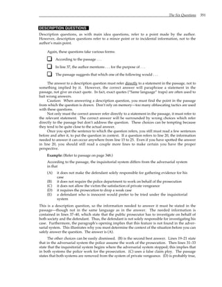 The Six Questions 351
DESCRIPTION QUESTIONS
Description questions, as with main idea questions, refer to a point made by the author.
However, description questions refer to a minor point or to incidental information, not to the
author’s main point.
Again, these questions take various forms:
According to the passage . . .
In line 37, the author mentions . . . for the purpose of . . .
The passage suggests that which one of the following would . . .
The answer to a description question must refer directly to a statement in the passage, not to
something implied by it. However, the correct answer will paraphrase a statement in the
passage, not give an exact quote. In fact, exact quotes (“Same language” traps) are often used to
bait wrong answers.
Caution: When answering a description question, you must find the point in the passage
from which the question is drawn. Don’t rely on memory—too many obfuscating tactics are used
with these questions.
Not only must the correct answer refer directly to a statement in the passage, it must refer to
the relevant statement. The correct answer will be surrounded by wrong choices which refer
directly to the passage but don’t address the question. These choices can be tempting because
they tend to be quite close to the actual answer.
Once you spot the sentence to which the question refers, you still must read a few sentences
before and after it, to put the question in context. If a question refers to line 20, the information
needed to answer it can occur anywhere from line 15 to 25. Even if you have spotted the answer
in line 20, you should still read a couple more lines to make certain you have the proper
perspective.
Example: (Refer to passage on page 348.)
According to the passage, the inquisitorial system differs from the adversarial system
in that
(A) it does not make the defendant solely responsible for gathering evidence for his
case
(B) it does not require the police department to work on behalf of the prosecution
(C) it does not allow the victim the satisfaction of private vengeance
(D) it requires the prosecution to drop a weak case
(E) a defendant who is innocent would prefer to be tried under the inquisitorial
system
This is a description question, so the information needed to answer it must be stated in the
passage—though not in the same language as in the answer. The needed information is
contained in lines 37–40, which state that the public prosecutor has to investigate on behalf of
both society and the defendant. Thus, the defendant is not solely responsible for investigating his
case. Furthermore, the paragraph’s opening implies that this feature is not found in the adver-
sarial system. This illustrates why you must determine the context of the situation before you can
safely answer the question. The answer is (A).
The other choices can be easily dismissed. (B) is the second best answer. Lines 19–21 state
that in the adversarial system the police assume the work of the prosecution. Then lines 31–33
state that the inquisitorial system begins where the adversarial system stopped; this implies that
in both systems the police work for the prosecution. (C) uses a false claim ploy. The passage
states that both systems are removed from the system of private vengeance. (D) is probably true,
 
