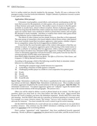 352 GMAT Prep Course
but it is neither stated nor directly implied by the passage. Finally, (E) uses a reference to the
passage to make a true but irrelevant statement. People’s attitude or preference toward a system
is not a part of that system.
Application: (Mini-passage)
If dynamic visual graphics, sound effects, and automatic scorekeeping are the fea-
tures that account for the popularity of video games, why are parents so worried? All
of these features seem quite innocent. But another source of concern is that the games
available in arcades have, almost without exception, themes of physical aggression....
There has long been the belief that violent content may teach violent behavior. And yet
again our society finds a new medium in which to present that content, and yet again
the demand is nearly insatiable. And there is evidence that violent video games breed
violent behavior, just as violent television shows do....
The effects of video violence are less simple, however, than they at first appeared.
The same group of researchers who found negative effects [from certain video games]
have more recently found that two-player aggressive video games, whether coopera-
tive or competitive, reduce the level of aggression in children’s play....
It may be that the most harmful aspect of the violent video games is that they are
solitary in nature. A two-person aggressive game (video boxing, in this study) seems to
provide a cathartic or releasing effect for aggression, while a solitary aggressive game
(such as Space Invaders) may stimulate further aggression. Perhaps the effects of tele-
vision in stimulating aggression will also be found to stem partly from the fact that TV
viewing typically involves little social interaction.
From Patricia Marks Greenfield, Mind and Media: The Effects of Television, Video Games, and
Computers. © 1984 by Harvard University Press.
According to the passage, which of the following would be likely to stimulate violent
behavior in a child playing a video game?
I. Watching the computer stage a battle between two opponents
II. Controlling a character in battle against a computer
III. Challenging another player to a battle in a non-cooperative two-person game
(A) II only
(B) III only
(C) I and II only
(D) II and III only
Item I, True: Stimulation would occur. This choice is qualitatively the same as passively watch-
ing violence on television. Item II, True: Stimulation would also occur. This is another example
of solitary aggression (implied by the second sentence of the last paragraph). Item III, False: No
stimulation would occur. Two-player aggressive games are “cathartic” (again the needed refer-
ence is the second sentence of the last paragraph). The answer is (C).
Often you will be asked to define a word or phrase based on its context. For this type of
question, again you must look at a few lines before and after the word. Don’t assume that
because the word is familiar you know the definition requested. Words often have more than
one meaning. And the GMAT often asks for a peculiar or technical meaning of a common word.
For example, as a noun champion means “the winner,” but as a verb champion means “to be an
advocate for someone.” You must consider the word’s context to get its correct meaning.
On the GMAT the definition of a word will not use as simple a structure as was used above
to define champion. One common way the GMAT introduces a defining word or phrase is to
place it in apposition to the word being defined.
Don’t confuse “apposition” with “opposition”: they have antithetical [exactly opposite]
meanings. Words or phrases in apposition are placed next to each other, and the second word or
 