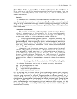 The Six Questions 353
phrase defines, clarifies, or gives evidence for the first word or phrase. The second word or
phrase will be set off from the first by a comma, semicolon, hyphen, or parentheses. (Note: If a
comma is not followed by a linking word—such as and, for, yet—then the following phrase is
probably appositional.)
Example:
The discussions were acrimonious, frequently degenerating into name-calling contests.
After the comma in this sentence, there is no linking word (such as and, but, because, although, etc.).
Hence the phrase following the comma is in apposition to acrimonious—it defines or further clari-
fies the word. Now acrimonious means bitter, mean-spirited talk, which would aptly describe a
name-calling contest.
Application: (Mini-passage)
The technical phenomenon, embracing all the separate techniques, forms a
whole.... It is useless to look for differentiations. They do exist, but only secondarily.
The common features of the technical phenomenon are so sharply drawn that it is easy
to discern that which is the technical phenomenon and that which is not.
... To analyze these common features is tricky, but it is simple to grasp them. Just
as there are principles common to things as different as a wireless set and an internal-
combustion engine, so the organization of an office and the construction of an aircraft
have certain identical features. This identity is the primary mark of that thoroughgoing
unity which makes the technical phenomenon a single essence despite the extreme
diversity of its appearances.
As a corollary, it is impossible to analyze this or that element out of it—a truth
which is today particularly misunderstood. The great tendency of all persons who
study techniques is to make distinctions. They distinguish between the different ele-
ments of technique, maintaining some and discarding others. They distinguish
between technique and the use to which it is put. These distinctions are completely
invalid and show only that he who makes them has understood nothing of the techni-
cal phenomenon. Its parts are ontologically tied together; in it, use is inseparable from
being.
From Jacques Ellul, The Technological Society, ©1964 by Alfred A. Knopf, Inc.
The “technical phenomenon” referred to in the opening line can best be defined as
(A) all of the machinery in use today
(B) the abstract idea of the machine
(C) a way of thinking in modern society
(D) what all machines have in common
(A): No, it is clear from the passage that the technical phenomenon is more abstract than that,
since it is described in the opening paragraph as uniting all the separate “techniques” (not
machines) and as comprising the “features” that such things as an office and an aircraft have in
common. (B): No, the passage states that the technical phenomenon is something that includes
both techniques and their use (See closing lines of the passage); it is thus broader that just the idea
of machinery. (C): Yes, this seems to be the best answer; it is broad enough to include both tech-
niques and their uses and abstract enough to go beyond talking only about machines. (D): No,
the passage suggests that it is something that techniques have in common and techniques can
include airplanes or offices.
 