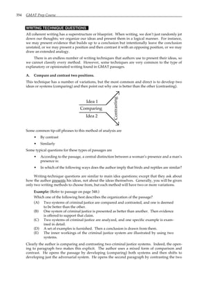 354 GMAT Prep Course
WRITING TECHNIQUE QUESTIONS
All coherent writing has a superstructure or blueprint. When writing, we don’t just randomly jot
down our thoughts; we organize our ideas and present them in a logical manner. For instance,
we may present evidence that builds up to a conclusion but intentionally leave the conclusion
unstated, or we may present a position and then contrast it with an opposing position, or we may
draw an extended analogy.
There is an endless number of writing techniques that authors use to present their ideas, so
we cannot classify every method. However, some techniques are very common to the type of
explanatory or opinionated writing found in GMAT passages.
A. Compare and contrast two positions.
This technique has a number of variations, but the most common and direct is to develop two
ideas or systems (comparing) and then point out why one is better than the other (contrasting).
Comparing
Contr
asting
Idea 1
Idea 2
Some common tip-off phrases to this method of analysis are
• By contrast
• Similarly
Some typical questions for these types of passages are
• According to the passage, a central distinction between a woman’s presence and a man’s
presence is:
• In which of the following ways does the author imply that birds and reptiles are similar?
Writing-technique questions are similar to main idea questions; except that they ask about
how the author presents his ideas, not about the ideas themselves. Generally, you will be given
only two writing methods to choose from, but each method will have two or more variations.
Example: (Refer to passage on page 348.)
Which one of the following best describes the organization of the passage?
(A) Two systems of criminal justice are compared and contrasted, and one is deemed
to be better than the other.
(B) One system of criminal justice is presented as better than another. Then evidence
is offered to support that claim.
(C) Two systems of criminal justice are analyzed, and one specific example is exam-
ined in detail.
(D) A set of examples is furnished. Then a conclusion is drawn from them.
(E) The inner workings of the criminal justice system are illustrated by using two
systems.
Clearly the author is comparing and contrasting two criminal justice systems. Indeed, the open-
ing to paragraph two makes this explicit. The author uses a mixed form of comparison and
contrast. He opens the passage by developing (comparing) both systems and then shifts to
developing just the adversarial system. He opens the second paragraph by contrasting the two
 