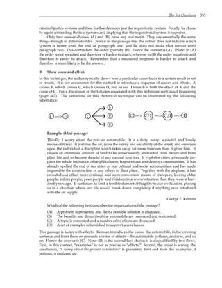The Six Questions 355
criminal justice systems and then further develops just the inquisitorial system. Finally, he closes
by again contrasting the two systems and implying that the inquisitorial system is superior.
Only two answer-choices, (A) and (B), have any real merit. They say essentially the same
thing—though in different order. Notice in the passage that the author does not indicate which
system is better until the end of paragraph one, and he does not make that certain until
paragraph two. This contradicts the order given by (B). Hence the answer is (A). (Note: In (A)
the order is not specified and therefore is harder to attack, whereas in (B) the order is definite and
therefore is easier to attack. Remember that a measured response is harder to attack and
therefore is more likely to be the answer.)
B. Show cause and effect.
In this technique, the author typically shows how a particular cause leads to a certain result or set
of results. It is not uncommon for this method to introduce a sequence of causes and effects. A
causes B, which causes C, which causes D, and so on. Hence B is both the effect of A and the
cause of C. For a discussion of the fallacies associated with this technique see Causal Reasoning
(page 467). The variations on this rhetorical technique can be illustrated by the following
schematics:
C —> E C
E
E
E
C —> C/E —> C/E —> E
Example: (Mini-passage)
Thirdly, I worry about the private automobile. It is a dirty, noisy, wasteful, and lonely
means of travel. It pollutes the air, ruins the safety and sociability of the street, and exercises
upon the individual a discipline which takes away far more freedom than it gives him. It
causes an enormous amount of land to be unnecessarily abstracted from nature and from
plant life and to become devoid of any natural function. It explodes cities, grievously im-
pairs the whole institution of neighborliness, fragmentizes and destroys communities. It has
already spelled the end of our cities as real cultural and social communities, and has made
impossible the construction of any others in their place. Together with the airplane, it has
crowded out other, more civilized and more convenient means of transport, leaving older
people, infirm people, poor people and children in a worse situation than they were a hun-
dred years ago. It continues to lend a terrible element of fragility to our civilization, placing
us in a situation where our life would break down completely if anything ever interfered
with the oil supply.
George F. Kennan
Which of the following best describes the organization of the passage?
(A) A problem is presented and then a possible solution is discussed.
(B) The benefits and demerits of the automobile are compared and contrasted.
(C) A topic is presented and a number of its effects are discussed.
(D) A set of examples is furnished to support a conclusion.
This passage is laden with effects. Kennan introduces the cause, the automobile, in the opening
sentence and from there on presents a series of effects—the automobile pollutes, enslaves, and so
on. Hence the answer is (C). Note: (D) is the second-best choice; it is disqualified by two flaws.
First, in this context, “examples” is not as precise as “effects.” Second, the order is wrong: the
conclusion, “I worry about the private automobile” is presented first and then the examples: it
pollutes, it enslaves, etc.
 
