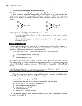 356 GMAT Prep Course
C. State a position and then give supporting evidence.
This technique is common with opinionated passages. Equally common is the reverse order.
That is, the supporting evidence is presented and then the position or conclusion is stated. And
sometimes the evidence will be structured to build up to a conclusion which is then left unstated.
If this is done skillfully the reader will be more likely to arrive at the same conclusion as the
author.
E
E
E
E
E
E
Unstated
Position
Position
Following are some typical questions for these types of passages:
• According to the author, which of the following is required for one to become proficient
with a computer?
• Which of the following does the author cite as evidence that the bald eagle is in danger
of becoming extinct?
EXTENSION QUESTIONS
Extension questions are the most common. They require you to go beyond what is stated in the
passage, asking you to draw an inference from the passage, to make a conclusion based on the
passage, or to identify one of the author’s tacit assumptions.
You may be asked to draw a conclusion based on the ideas or facts presented:
It can be inferred from the passage that . . .
The passage suggests that . . .
Since extension questions require you to go beyond the passage, the correct answer must say more
than what is said in the passage. Beware of same language traps with these questions: the correct
answer will often both paraphrase and extend a statement in the passage, but it will not directly
quote it.
“Same Language” traps: For extension questions, any answer-choice that explicitly refers to or
repeats a statement in the passage will probably be wrong.
The correct answer to an extension question will not require a quantum leap in thought, but
it will add significantly to the ideas presented in the passage.
Example: (Refer to passage on page 348.)
The author views the prosecution’s role in the inquisitorial system as being
(A) an advocate for both society and the defendant
(B) solely responsible for starting a trial
(C) a protector of the legal rule
(D) an investigator only
(E) an aggressive but fair investigator
This is an extension question. So the answer will not be explicitly stated in the passage, but it will
be strongly supported by it.
 
