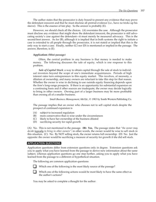 The Six Questions 357
The author states that the prosecutor is duty bound to present any evidence that may prove
the defendant innocent and that he must disclose all pretrial evidence (i.e., have no tricks up his
sleeve). This is the essence of fair play. So the answer is probably (E).
However, we should check all the choices. (A) overstates the case. Although the prosecutor
must disclose any evidence that might show the defendant innocent, the prosecutor is still advo-
cating society’s case against the defendant—it must merely be measured advocacy. This is the
second-best answer. As for (B), although it is implied that in both systems the right to initiate a
case is extended to all people through the prosecutor, it is not stated or implied that this is the
only way to start a case. Finally, neither (C) nor (D) is mentioned or implied in the passage. The
answer, therefore, is (E).
Application: (Mini-passage)
Often, the central problem in any business is that money is needed to make
money. The following discusses the sale of equity, which is one response to this
problem.
Sale of Capital Stock: a way to obtain capital through the sale of stock to individ-
ual investors beyond the scope of one’s immediate acquaintances. Periods of high
interest rates turn entrepreneurs to this equity market. This involves, of necessity, a
dilution of ownership, and many owners are reluctant to take this step for that reason.
Whether the owner is wise in declining to use outside equity financing depends upon
the firm’s long-range prospects. If there is an opportunity for substantial expansion on
a continuing basis and if other sources are inadequate, the owner may decide logically
to bring in other owners. Owning part of a larger business may be more profitable
than owning all of a smaller business.
Small-Business Management, 6th Ed., © 1983 by South-Western Publishing Co.
The passage implies that an owner who chooses not to sell capital stock despite the
prospect of continued expansion is
(A) subject to increased regulation
(B) more conservative than is wise under the circumstances
(C) likely to have her ownership of the business diluted
(D) sacrificing security for rapid growth
(A): No. This is not mentioned in the passage. (B): Yes. The passage states that “the owner may
decide logically to bring in other owners”; in other words, the owner would be wise to sell stock in
this situation. (C): No. By NOT selling stock, the owner retains full ownership. (D) No. Just the
opposite: the owner would be sacrificing a measure of security for growth if she did sell stock.
APPLICATION QUESTIONS
Application questions differ from extension questions only in degree. Extension questions ask
you to apply what you have learned from the passage to derive new information about the same
subject, whereas application questions go one step further, asking you to apply what you have
learned from the passage to a different or hypothetical situation.
The following are common application questions:
Which one of the following is the most likely source of the passage?
Which one of the following actions would be most likely to have the same effect as
the author’s actions?
You may be asked to complete a thought for the author:
 