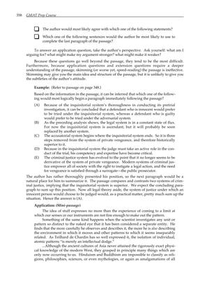 358 GMAT Prep Course
The author would most likely agree with which one of the following statements?
Which one of the following sentences would the author be most likely to use to
complete the last paragraph of the passage?
To answer an application question, take the author’s perspective. Ask yourself: what am I
arguing for? what might make my argument stronger? what might make it weaker?
Because these questions go well beyond the passage, they tend to be the most difficult.
Furthermore, because application questions and extension questions require a deeper
understanding of the passage, skimming (or worse yet, speed-reading) the passage is ineffective.
Skimming may give you the main idea and structure of the passage, but it is unlikely to give you
the subtleties of the author’s attitude.
Example: (Refer to passage on page 348.)
Based on the information in the passage, it can be inferred that which one of the follow-
ing would most logically begin a paragraph immediately following the passage?
(A) Because of the inquisitorial system’s thoroughness in conducting its pretrial
investigation, it can be concluded that a defendant who is innocent would prefer
to be tried under the inquisitorial system, whereas a defendant who is guilty
would prefer to be tried under the adversarial system.
(B) As the preceding analysis shows, the legal system is in a constant state of flux.
For now the inquisitorial system is ascendant, but it will probably be soon
replaced by another system.
(C) The accusatorial system begins where the inquisitorial system ends. So it is three
steps removed from the system of private vengeance, and therefore historically
superior to it.
(D) Because in the inquisitorial system the judge must take an active role in the con-
duct of the trial, his competency and expertise have become critical.
(E) The criminal justice system has evolved to the point that it no longer seems to be
derivative of the system of private vengeance. Modern systems of criminal jus-
tice empower all of society with the right to instigate a legal action, and the need
for vengeance is satisfied through a surrogate—the public prosecutor.
The author has rather thoroughly presented his position, so the next paragraph would be a
natural place for him to summarize it. The passage compares and contrasts two systems of crim-
inal justice, implying that the inquisitorial system is superior. We expect the concluding para-
graph to sum up this position. Now all legal theory aside, the system of justice under which an
innocent person would choose to be judged would, as a practical matter, pretty much sum up the
situation. Hence the answer is (A).
Application: (Mini-passage)
The idea of stuff expresses no more than the experience of coming to a limit at
which our senses or our instruments are not fine enough to make out the pattern.
Something of the same kind happens when the scientist investigates any unit or
pattern so distinct to the naked eye that it has been considered a separate entity. He
finds that the more carefully he observes and describes it, the more he is also describing
the environment in which it moves and other patterns to which it seems inseparably
related. As Teilhard de Chardin has so well expressed it, the isolation of individual,
atomic patterns “is merely an intellectual dodge.”
...Although the ancient cultures of Asia never attained the rigorously exact physi-
cal knowledge of the modern West, they grasped in principle many things which are
only now occurring to us. Hinduism and Buddhism are impossible to classify as reli-
gions, philosophies, sciences, or even mythologies, or again as amalgamations of all
 