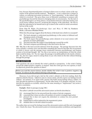 The Six Questions 359
four, because departmentalization is foreign to them even in so basic a form as the sep-
aration of the spiritual and the material.... Buddhism ... is not a culture but a critique of
culture, an enduring nonviolent revolution, or “loyal opposition,” to the culture with
which it is involved. This gives these ways of liberation something in common with
psychotherapy beyond the interest in changing states of consciousness. For the task of
the psychotherapist is to bring about a reconciliation between individual feeling and
social norms without, however, sacrificing the integrity of the individual. He tries to
help the individual to be himself and to go it alone in the world (of social convention)
but not of the world.
From Alan W. Watts, Psychotherapy East and West, © 1961 by Pantheon
Books, a division of Random House.
What does the passage suggest about the theme of the book from which it is excerpted?
(A) The book attempts to understand psychotherapy in the context of different and
changing systems of thought.
(B) The book argues that psychotherapy unites elements of an exact science with
elements of eastern philosophy.
(C) The book describes the origins of psychotherapy around the world.
(D) The book compares psychotherapy in the West and in the East.
(A): Yes, this is the most accurate inference from the passage. The passage discusses how the
more carefully a scientist views and describes something the more he describes the environment
in which it moves, and the passage traces similarities between psychotherapy and Eastern
systems of (evolving) thought. (B): No, this is too narrow an interpretation of what the whole
book would be doing. (C): No, too vague; the passage is too philosophical to be merely a history.
(D): No, also too vague, meant to entrap those of you who relied on the title without thinking
through the passage.
TONE QUESTIONS
Tone questions ask you to identify the writer’s attitude or perspective. Is the writer’s feeling
toward the subject positive, negative, or neutral? Does the writer give his own opinion, or does
he objectively present the opinions of others?
Before you read the answer-choices, decide whether the writer’s tone is positive, negative, or
neutral. It is best to do this without referring to the passage.
However, if you did not get a feel for the writer’s attitude on the first reading, check the
adjectives that he chooses. Adjectives and, to a lesser extent, adverbs express our feelings toward
subjects. For instance, if we agree with a person who holds strong feelings about a subject, we
may describe his opinions as impassioned. On the other hand, if we disagree with him, we may
describe his opinions as excitable, which has the same meaning as “impassioned” but carries a
negative connotation.
Example: (Refer to passage on page 348.)
The author’s attitude toward the adversarial system can best be described as
(A) encouraged that it is far removed from the system of private vengeance
(B) concerned that it does not allow all members of society to instigate legal action
(C) pleased that it does not require the defendant to conduct his own pretrial
investigation
(D) hopeful that it will be replaced by the inquisitorial system
(E) doubtful that it is the best vehicle for justice
The author does not reveal his feelings toward the adversarial system until the end of paragraph
one. Clearly the clause “the adversarial system of criminal procedure symbolizes and regularizes
 