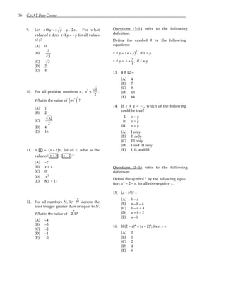 36 GMAT Prep Course
9. Let xΘ y = x y − y − 2x . For what
value of x does xΘ y = −y for all values
of y?
(A) 0
(B)
2
3
(C) 3
(D) 2
(E) 4
10. For all positive numbers n, n*
=
n
2
.
What is the value of 64*
( )
*
?
(A) 1
(B) 2
(C)
32
2
(D) 4
(E) 16
11. If x = x + 2
( )x , for all x, what is the
value of x + 2 – x − 2 ?
(A) –2
(B) x + 4
(C) 0
(D) x2
(E) 8(x + 1)
12. For all numbers N, let N
∞
denote the
least integer greater than or equal to N.
What is the value of −2.1
∞
?
(A) –4
(B) –3
(C) –2
(D) –1
(E) 0
Questions 13–14 refer to the following
definition:
Define the symbol # by the following
equations:
x # y = x − y
( )2
, if x > y.
x # y = x +
y
4
, if x ≤ y.
13. 4 # 12 =
(A) 4
(B) 7
(C) 8
(D) 13
(E) 64
14. If x # y = –1, which of the following
could be true?
I. x = y
II. x > y
III. x < y
(A) I only
(B) II only
(C) III only
(D) I and III only
(E) I, II, and III
Questions 15–16 refer to the following
definition:
Define the symbol * by the following equa-
tion: x* = 2 – x, for all non-negative x.
15. (a + b*)* =
(A) b – a
(B) a – b – 4
(C) b – a + 4
(D) a + b – 2
(E) a – b
16. If (2 – x)* = (x – 2)*, then x =
(A) 0
(B) 1
(C) 2
(D) 4
(E) 6
 