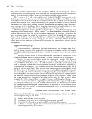 360 GMAT Prep Course
the punitive combat” indicates that he has a negative attitude toward the system. This is
confirmed in the second paragraph when he states that the inquisitorial system is historically
superior to the adversarial system. So he feels that the adversarial system is deficient.
The “two-out-of-five” rule is at work here: only choices (D) and (E) have any real merit.
Both are good answers. But which one is better? Intuitively, choice (E) is more likely to be the
answer because it is more measured. To decide between two choices attack each: the one that
survives is the answer. Now a tone question should be answered from what is directly stated in
the passage—not from what it implies. Although the author has reservations toward the adver-
sarial system, at no point does he say that he hopes the inquisitorial system will replace it, he may
prefer a third system over both. This eliminates (D); the answer therefore is (E).
The remaining choices are not supported by the passage. (A), using the same language as in
the passage, overstates the author’s feeling. In lines 13–15, he states that the adversarial system is
only one step removed from the private vengeance system—not far removed. Remember: Be
wary of extreme words. (A) would be a better choice if “far” were dropped. (B) makes a false
claim. In lines 16–19, the author states that the adversarial system does extend the right to initiate
legal action to all members of society. Finally, (C) also makes a false claim. In lines 21–23, the
author states that the defendant in the adversarial system is still left to conduct his own pretrial
investigation.
Application: (Mini-passage)
An elm in our backyard caught the blight this summer and dropped stone dead,
leafless, almost overnight. One weekend it was a normal-looking elm, maybe a little bare in
spots but nothing alarming, and the next weekend it was gone, passed over, departed,
taken....
The dying of a field mouse, at the jaws of an amiable household cat, is a spectacle I have
beheld many times. It used to make me wince.... Nature, I thought, was an abomination.
Recently I’ve done some thinking about that mouse, and I wonder if his dying is
necessarily all that different from the passing of our elm. The main difference, if there is
one, would be in the matter of pain. I do not believe that an elm tree has pain receptors, and
even so, the blight seems to me a relatively painless way to go. But the mouse dangling tail-
down from the teeth of a gray cat is something else again, with pain beyond bearing, you’d
think, all over his small body. There are now some plausible reasons for thinking it is not
like that at all.... At the instant of being trapped and penetrated by teeth, peptide hormones
are released by cells in the hypothalamus and the pituitary gland; instantly these substances,
called endorphins, are attached to the surfaces of other cells responsible for pain perception;
the hormones have the pharmacologic properties of opium; there is no pain. Thus it is that
the mouse seems always to dangle so languidly from the jaws, lies there so quietly when
dropped, dies of his injuries without a struggle. If a mouse could shrug, he’d shrug....
Pain is useful for avoidance, for getting away when there’s time to get away, but when
it is end game, and no way back, pain is likely to be turned off, and the mechanisms for this
are wonderfully precise and quick. If I had to design an ecosystem in which creatures had to
live off each other and in which dying was an indispensable part of living, I could not think
of a better way to manage.
From Lewis Thomas, On Natural Death, © 1979 by Lewis Thomas.
Which one of the following would best characterize the author’s attitude toward the
relationship between pain and death?
(A) Dismay at the inherent cruelty of nature
(B) Amusement at the irony of the relationship between pain and death
(C) Admiration for the ways in which animal life functions in the ecosystem
(D) A desire to conduct experiments on animals in order to discover more about the
relationship between pain and death
 