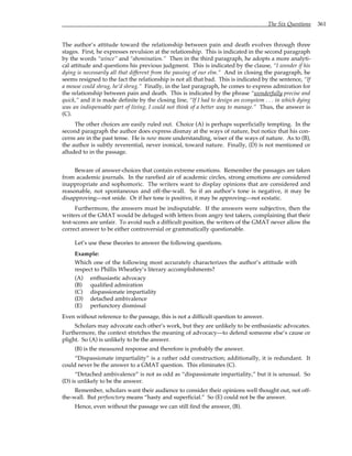 The Six Questions 361
The author’s attitude toward the relationship between pain and death evolves through three
stages. First, he expresses revulsion at the relationship. This is indicated in the second paragraph
by the words “wince” and “abomination.” Then in the third paragraph, he adopts a more analyti-
cal attitude and questions his previous judgment. This is indicated by the clause, “I wonder if his
dying is necessarily all that different from the passing of our elm.” And in closing the paragraph, he
seems resigned to the fact the relationship is not all that bad. This is indicated by the sentence, “If
a mouse could shrug, he’d shrug.” Finally, in the last paragraph, he comes to express admiration for
the relationship between pain and death. This is indicated by the phrase “wonderfully precise and
quick,” and it is made definite by the closing line, “If I had to design an ecosystem . . . in which dying
was an indispensable part of living, I could not think of a better way to manage.” Thus, the answer is
(C).
The other choices are easily ruled out. Choice (A) is perhaps superficially tempting. In the
second paragraph the author does express dismay at the ways of nature, but notice that his con-
cerns are in the past tense. He is now more understanding, wiser of the ways of nature. As to (B),
the author is subtly reverential, never ironical, toward nature. Finally, (D) is not mentioned or
alluded to in the passage.
Beware of answer-choices that contain extreme emotions. Remember the passages are taken
from academic journals. In the rarefied air of academic circles, strong emotions are considered
inappropriate and sophomoric. The writers want to display opinions that are considered and
reasonable, not spontaneous and off-the-wall. So if an author’s tone is negative, it may be
disapproving—not snide. Or if her tone is positive, it may be approving—not ecstatic.
Furthermore, the answers must be indisputable. If the answers were subjective, then the
writers of the GMAT would be deluged with letters from angry test takers, complaining that their
test-scores are unfair. To avoid such a difficult position, the writers of the GMAT never allow the
correct answer to be either controversial or grammatically questionable.
Let’s use these theories to answer the following questions.
Example:
Which one of the following most accurately characterizes the author’s attitude with
respect to Phillis Wheatley’s literary accomplishments?
(A) enthusiastic advocacy
(B) qualified admiration
(C) dispassionate impartiality
(D) detached ambivalence
(E) perfunctory dismissal
Even without reference to the passage, this is not a difficult question to answer.
Scholars may advocate each other’s work, but they are unlikely to be enthusiastic advocates.
Furthermore, the context stretches the meaning of advocacy—to defend someone else’s cause or
plight. So (A) is unlikely to be the answer.
(B) is the measured response and therefore is probably the answer.
“Dispassionate impartiality” is a rather odd construction; additionally, it is redundant. It
could never be the answer to a GMAT question. This eliminates (C).
“Detached ambivalence” is not as odd as “dispassionate impartiality,” but it is unusual. So
(D) is unlikely to be the answer.
Remember, scholars want their audience to consider their opinions well thought out, not off-
the-wall. But perfunctory means “hasty and superficial.” So (E) could not be the answer.
Hence, even without the passage we can still find the answer, (B).
 