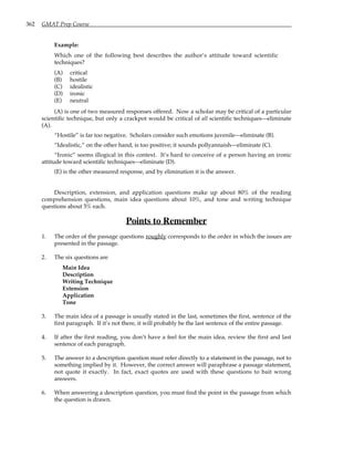 362 GMAT Prep Course
Example:
Which one of the following best describes the author’s attitude toward scientific
techniques?
(A) critical
(B) hostile
(C) idealistic
(D) ironic
(E) neutral
(A) is one of two measured responses offered. Now a scholar may be critical of a particular
scientific technique, but only a crackpot would be critical of all scientific techniques—eliminate
(A).
“Hostile” is far too negative. Scholars consider such emotions juvenile—eliminate (B).
“Idealistic,” on the other hand, is too positive; it sounds pollyannaish—eliminate (C).
“Ironic” seems illogical in this context. It’s hard to conceive of a person having an ironic
attitude toward scientific techniques—eliminate (D).
(E) is the other measured response, and by elimination it is the answer.
Description, extension, and application questions make up about 80% of the reading
comprehension questions, main idea questions about 10%, and tone and writing technique
questions about 5% each.
Points to Remember
1. The order of the passage questions roughly corresponds to the order in which the issues are
presented in the passage.
2. The six questions are
Main Idea
Description
Writing Technique
Extension
Application
Tone
3. The main idea of a passage is usually stated in the last, sometimes the first, sentence of the
first paragraph. If it’s not there, it will probably be the last sentence of the entire passage.
4. If after the first reading, you don’t have a feel for the main idea, review the first and last
sentence of each paragraph.
5. The answer to a description question must refer directly to a statement in the passage, not to
something implied by it. However, the correct answer will paraphrase a passage statement,
not quote it exactly. In fact, exact quotes are used with these questions to bait wrong
answers.
6. When answering a description question, you must find the point in the passage from which
the question is drawn.
 
