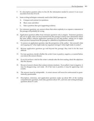 The Six Questions 363
7. If a description question refers to line 20, the information needed to answer it can occur
anywhere from line 15 to 25.
8. Some writing techniques commonly used in the GMAT passages are
A. Compare and contrast two positions.
B. Show cause and effect.
C. State a position; then give supporting evidence.
9. For extension questions, any answer-choice that refers explicitly to or repeats a statement in
the passage will probably be wrong.
10. Application questions differ from extension questions only in degree. Extension questions
ask you to apply what you have learned from the passage to derive new information about
the same subject, whereas application questions go one step further, asking you to apply
what you have learned from the passage to a different or hypothetical situation.
11. To answer an application question, take the perspective of the author. Ask yourself: what
am I arguing for? what might make my argument stronger? what might make it weaker?
12. Because application questions go well beyond the passage, they tend to be the most
difficult.
13. For tone questions, decide whether the writer’s tone is positive, negative, or neutral before
you look at the answer-choices.
14. If you do not have a feel for the writer’s attitude after the first reading, check the adjectives
that she chooses.
15. Beware of answer-choices that contain extreme emotions. If an author’s tone is negative, it
may be disapproving—not snide. Or if her tone is positive, it may be approving—not
ecstatic.
16. The answers must be indisputable. A correct answer will never be controversial or gram-
matically questionable.
17. Description, extension, and application questions make up about 80% of the reading
comprehension questions, main idea questions about 10%, and tone and writing technique
questions about 5% each.
 