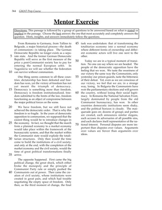 364 GMAT Prep Course
Mentor Exercise
Directions: This passage is followed by a group of questions to be answered based on what is stated or
implied in the passage. Choose the best answer; the one that most accurately and completely answers the
question. Hints, insights, and answers immediately follow the questions.
From Romania to Germany, from Tallinn to
Belgrade, a major historical process—the death
of communism—is taking place. The German
Democratic Republic no longer exists as a sepa-
rate state. And the former German Democratic
5
Republic will serve as the first measure of the
price a post-Communist society has to pay for
entering the normal European orbit. In
Yugoslavia we will see whether the federation
can survive without communism.
10
One thing seems common to all these coun-
tries: dictatorship has been defeated and free-
dom has won, yet the victory of freedom has not
yet meant the triumph of democracy.
Democracy is something more than freedom.
15
Democracy is freedom institutionalized, free-
dom submitted to the limits of the law, freedom
functioning as an object of compromise between
the major political forces on the scene.
We have freedom, but we still have not
20
achieved the democratic order. That is why this
freedom is so fragile. In the years of democratic
opposition to communism, we supposed that the
easiest thing would be to introduce changes in
the economy. In fact, we thought that the march
25
from a planned economy to a market economy
would take place within the framework of the
bureaucratic system, and that the market within
the Communist state would explode the totali-
tarian structures. Only then would the time
30
come to build the institutions of a civil society;
and only at the end, with the completion of the
market economy and the civil society, would the
time of great political transformations finally
arrive.
35
The opposite happened. First came the big
political change, the great shock, which either
broke the monopoly and the principle of
Communist Party rule or simply pushed the
Communists out of power. Then came the cre-
40
ation of civil society, whose institutions were
created in great pain, and which had trouble
negotiating the empty space of freedom. Only
then, as the third moment of change, the final
task was undertaken: that of transforming the
45
totalitarian economy into a normal economy
where different forms of ownership and differ-
ent economic actors will live one next to the
other.
Today we are in a typical moment of transi-
50
tion. No one can say where we are headed. The
people of the democratic opposition have the
feeling that we won. We taste the sweetness of
our victory the same way the Communists, only
yesterday our prison guards, taste the bitterness
55
of their defeat. Yet, even as we are conscious of
our victory, we feel that we are, in a strange
way, losing. In Bulgaria the Communists have
won the parliamentary elections and will govern
the country, without losing their social legiti-
60
macy. In Romania the National Salvation Front,
largely dominated by people from the old
Communist bureaucracy, has won. In other
countries democratic institutions seem shaky,
and the political horizon is cloudy. The mas-
65
querade goes on: dozens of groups and parties
are created, each announces similar slogans,
each accuses its adversaries of all possible sins,
and each declares itself representative of the na-
tional interest. Personal disputes are more im-
70
portant than disputes over values. Arguments
over values are fiercer than arguments over
ideas.
 