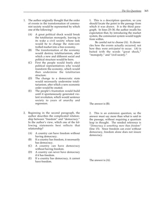 The Six Questions 365
1. The author originally thought that the order
of events in the transformation of commu-
nist society would be represented by which
one of the following?
(A) A great political shock would break
the totalitarian monopoly, leaving in
its wake a civil society whose task
would be to change the state-con-
trolled market into a free economy.
(B) The transformation of the economy
would destroy totalitarianism, after
which a new and different social and
political structure would be born.
(C) First the people would freely elect
political representatives who would
transform the economy, which would
then undermine the totalitarian
structure.
(D) The change to a democratic state
would necessarily undermine totali-
tarianism, after which a new economic
order would be created.
(E) The people’s frustration would build
until it spontaneously generated vio-
lent revolution, which would sentence
society to years of anarchy and
regression.
2. Beginning in the second paragraph, the
author describes the complicated relation-
ship between “freedom” and “democracy.”
In the author’s view, which one of the fol-
lowing statements best reflects that
relationship?
(A) A country can have freedom without
having democracy.
(B) If a country has freedom, it necessarily
has democracy.
(C) A country can have democracy
without having freedom.
(D) A country can never have democracy
if it has freedom.
(E) If a country has democracy, it cannot
have freedom.
1. This is a description question, so you
should locate the point in the passage from
which it was drawn. It is the third para-
graph. In lines 25–30, the author recalls his
expectation that, by introducing the market
system, the communist system would topple
from within.
Be careful not to choose (A). It chroni-
cles how the events actually occurred, not
how they were anticipated to occur. (A) is
baited with the words “great shock,”
“monopoly,” and “civil society.”
The answer is (B).
2. This is an extension question, so the
answer must say more than what is said in
the passage, without requiring a quantum
leap in thought. The needed reference is
“Democracy is something more than freedom”
(line 15). Since freedom can exist without
democracy, freedom alone does not insure
democracy.
The answer is (A).
 