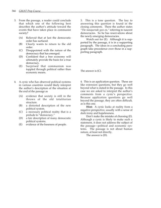 366 GMAT Prep Course
3. From the passage, a reader could conclude
that which one of the following best
describes the author’s attitude toward the
events that have taken place in communist
society?
(A) Relieved that at last the democratic
order has surfaced.
(B) Clearly wants to return to the old
order.
(C) Disappointed with the nature of the
democracy that has emerged.
(D) Confident that a free economy will
ultimately provide the basis for a true
democracy.
(E) Surprised that communism was
toppled through political rather than
economic means.
4. A cynic who has observed political systems
in various countries would likely interpret
the author’s description of the situation at
the end of the passage as
(A) evidence that society is still in the
throws of the old totalitarian
structure.
(B) a distorted description of the new
political system.
(C) a necessary political reality that is a
prelude to “democracy.”
(D) a fair description of many democratic
political systems.
(E) evidence of the baseness of people.
3. This is a tone question. The key to
answering this question is found in the
closing comments. There the author states
“The masquerade goes on,” referring to nascent
democracies. So he has reservations about
the newly emerging democracies.
Watch out for (E). Although it is sup-
ported by the passage, it is in a supporting
paragraph. The ideas in a concluding para-
graph take precedence over those in a sup-
porting paragraph.
The answer is (C).
4. This is an application question. These are
like extension questions, but they go well
beyond what is stated in the passage. In this
case we are asked to interpret the author’s
comments from a cynic’s perspective.
Because application questions go well
beyond the passage, they are often difficult,
as is this one.
Hint: A cynic looks at reality from a
negative perspective, usually with a sense of
dark irony and hopelessness.
Don’t make the mistake of choosing (E).
Although a cynic is likely to make such a
statement, it does not address the subject of
the passage—political and economic sys-
tems. The passage is not about human
nature, at least not directly.
The answer is (D).
 