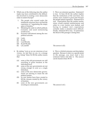 The Six Questions 367
5. Which one of the following does the author
imply may have contributed to the difficul-
ties involved in creating a new democratic
order in eastern Europe?
I. The people who existed under the
totalitarian structure have not had the
experience of “negotiating the empty
space of freedom.”
II. Mistaking the order in which political,
economic, and social restructuring
would occur.
III. Excessive self-interest among the new
political activists.
(A) I only
(B) II only
(C) I and III only
(D) II and III only
(E) I, II, and III
6. By stating “even as we are conscious of our
victory, we feel that we are, in a strange
way, losing” (lines 56–58) the author means
that
(A) some of the old governments are still
unwilling to grant freedom at the
individual level.
(B) some of the new governments are not
strong enough to exist as a single
federation.
(C) some of the new democratic govern-
ments are electing to retain the old
political parties.
(D) no new parties have been created to
fill the vacuum created by the victory
of freedom.
(E) some of the new governments are
reverting to communism.
5. This is an extension question. Statement I
is true. In lines 40–43, the author implies
that the institutions of the new-born, free
society were created in great pain because
the people lacked experience. Statement II is
true. Expectations that the market mecha-
nisms would explode totalitarianism and
usher in a new society were dashed, and
having to readjust one’s expectations
certainly makes a situation more difficult.
Finally, statement III is true. It summarizes
the thrust of the passage’s closing lines.
The answer is (E).
6. This is a hybrid extension and description
question. Because it refers to a specific point
in the passage, you must read a few
sentences before and after it. The answer
can be found in lines 58–70.
The answer is (C).
 