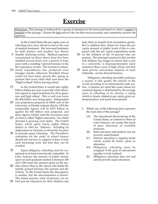 368 GMAT Prep Course
Exercise
Directions: This passage is followed by a group of questions to be answered based on what is stated or
implied in the passage. Choose the best answer; the one that most accurately and completely answers the
question.
In the United States the per capita costs of
schooling have risen almost as fast as the cost
of medical treatment. But increased treatment
by both doctors and teachers has shown
steadily declining results. Medical expenses
5
concentrated on those above forty-five have
doubled several times over a period of forty
years with a resulting 3 percent increase in the
life expectancy of men. The increase in educa-
tional expenditures has produced even
10
stranger results; otherwise President Nixon
could not have been moved this spring to
promise that every child shall soon have the
“Right to Read” before leaving school.
In the United States it would take eighty
15
billion dollars per year to provide what educa-
tors regard as equal treatment for all in gram-
mar and high school. This is well over twice
the $36 billion now being spent. Independent
cost projections prepared at HEW and at the
20
University of Florida indicate that by 1974 the
comparable figures will be $107 billion as
against the $45 billion now projected, and
these figures wholly omit the enormous costs
of what is called “higher education,” for which
25
demand is growing even faster. The United
States, which spent nearly eighty billion
dollars in 1969 for “defense,” including its
deployment in Vietnam, is obviously too poor
to provide equal schooling. The President’s
30
committee for the study of school finance
should ask not how to support or how to trim
such increasing costs, but how they can be
avoided.
Equal obligatory schooling must be rec-
35
ognized as at least economically unfeasible. In
Latin America the amount of public money
spent on each graduate student is between 350
and 1,500 times the amount spent on the me-
dian citizen (that is, the citizen who holds the
40
middle ground between the poorest and the
richest). In the United States the discrepancy
is smaller, but the discrimination is keener.
The richest parents, some 10 percent, can af-
ford private education for their children and
45
help them to benefit from foundation grants.
But in addition they obtain ten times the per
capita amount of public funds if this is com-
pared with the per capita expenditure made
on the children of the 10 percent who are
50
poorest. The principal reasons for this are that
rich children stay longer in school, that a year
in a university is disproportionately more
expensive than a year in high school, and that
most private universities depend—at least
55
indirectly—on tax-derived finances.
Obligatory schooling inevitably polarizes
a society; it also grades the nations of the
world according to an international caste sys-
tem. Countries are rated like castes whose ed-
60
ucational dignity is determined by the average
years of schooling of its citizens, a rating
which is closely related to per capita gross na-
tional product, and much more painful.
1. Which one of the following best expresses
the main idea of the passage?
(A) The educational shortcomings of the
United States, in contrast to those of
Latin America, are merely the result
of poor allocation of available
resources.
(B) Both education and medical care are
severely underfunded.
(C) Defense spending is sapping funds
which would be better spent in
education.
(D) Obligatory schooling must be
scrapped if the goal of educational
equality is to be realized.
(E) Obligatory education does not and
cannot provide equal education.
 