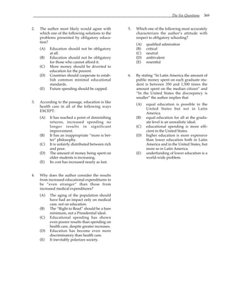 The Six Questions 369
2. The author most likely would agree with
which one of the following solutions to the
problems presented by obligatory educa-
tion?
(A) Education should not be obligatory
at all.
(B) Education should not be obligatory
for those who cannot afford it.
(C) More money should be diverted to
education for the poorest.
(D) Countries should cooperate to estab-
lish common minimal educational
standards.
(E) Future spending should be capped.
3. According to the passage, education is like
health care in all of the following ways
EXCEPT:
(A) It has reached a point of diminishing
returns, increased spending no
longer results in significant
improvement.
(B) It has an inappropriate “more is bet-
ter” philosophy.
(C) It is unfairly distributed between rich
and poor.
(D) The amount of money being spent on
older students is increasing.
(E) Its cost has increased nearly as fast.
4. Why does the author consider the results
from increased educational expenditures to
be “even stranger” than those from
increased medical expenditures?
(A) The aging of the population should
have had an impact only on medical
care, not on education.
(B) The “Right to Read” should be a bare
minimum, not a Presidential ideal.
(C) Educational spending has shown
even poorer results than spending on
health care, despite greater increases.
(D) Education has become even more
discriminatory than health care.
(E) It inevitably polarizes society.
5. Which one of the following most accurately
characterizes the author’s attitude with
respect to obligatory schooling?
(A) qualified admiration
(B) critical
(C) neutral
(D) ambivalent
(E) resentful
6. By stating “In Latin America the amount of
public money spent on each graduate stu-
dent is between 350 and 1,500 times the
amount spent on the median citizen” and
“In the United States the discrepancy is
smaller” the author implies that
(A) equal education is possible in the
United States but not in Latin
America.
(B) equal education for all at the gradu-
ate level is an unrealistic ideal.
(C) educational spending is more effi-
cient in the United States.
(D) higher education is more expensive
than lower education both in Latin
America and in the United States, but
more so in Latin America.
(E) underfunding of lower education is a
world-wide problem.
 