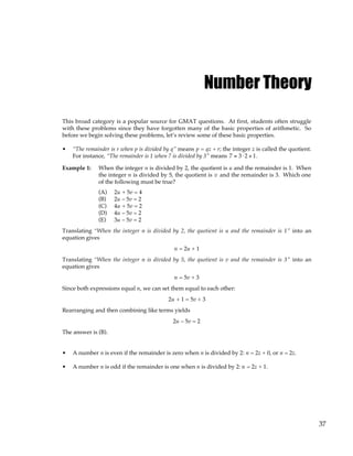37
Number Theory
This broad category is a popular source for GMAT questions. At first, students often struggle
with these problems since they have forgotten many of the basic properties of arithmetic. So
before we begin solving these problems, let’s review some of these basic properties.
• “The remainder is r when p is divided by q” means p = qz + r; the integer z is called the quotient.
For instance, “The remainder is 1 when 7 is divided by 3” means 7 = 3⋅ 2 + 1.
Example 1: When the integer n is divided by 2, the quotient is u and the remainder is 1. When
the integer n is divided by 5, the quotient is v and the remainder is 3. Which one
of the following must be true?
(A) 2u + 5v = 4
(B) 2u – 5v = 2
(C) 4u + 5v = 2
(D) 4u – 5v = 2
(E) 3u – 5v = 2
Translating “When the integer n is divided by 2, the quotient is u and the remainder is 1” into an
equation gives
n = 2u + 1
Translating “When the integer n is divided by 5, the quotient is v and the remainder is 3” into an
equation gives
n = 5v + 3
Since both expressions equal n, we can set them equal to each other:
2u + 1 = 5v + 3
Rearranging and then combining like terms yields
2u – 5v = 2
The answer is (B).
• A number n is even if the remainder is zero when n is divided by 2: n = 2z + 0, or n = 2z.
• A number n is odd if the remainder is one when n is divided by 2: n = 2z + 1.
 
