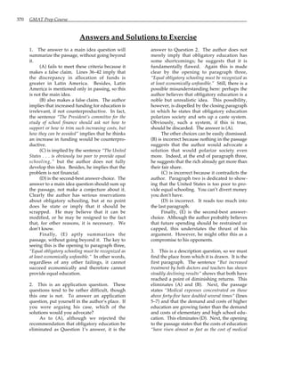370 GMAT Prep Course
Answers and Solutions to Exercise
1. The answer to a main idea question will
summarize the passage, without going beyond
it.
(A) fails to meet these criteria because it
makes a false claim. Lines 36–42 imply that
the discrepancy in allocation of funds is
greater in Latin America. Besides, Latin
America is mentioned only in passing, so this
is not the main idea.
(B) also makes a false claim. The author
implies that increased funding for education is
irrelevant, if not counterproductive. In fact,
the sentence “The President’s committee for the
study of school finance should ask not how to
support or how to trim such increasing costs, but
how they can be avoided” implies that he thinks
an increase in funding would be counterpro-
ductive.
(C) is implied by the sentence “The United
States . . . is obviously too poor to provide equal
schooling,” but the author does not fully
develop this idea. Besides, he implies that the
problem is not financial.
(D) is the second-best answer-choice. The
answer to a main idea question should sum up
the passage, not make a conjecture about it.
Clearly the author has serious reservations
about obligatory schooling, but at no point
does he state or imply that it should be
scrapped. He may believe that it can be
modified, or he may be resigned to the fact
that, for other reasons, it is necessary. We
don’t know.
Finally, (E) aptly summarizes the
passage, without going beyond it. The key to
seeing this is the opening to paragraph three,
“Equal obligatory schooling must be recognized as
at least economically unfeasible.” In other words,
regardless of any other failings, it cannot
succeed economically and therefore cannot
provide equal education.
2. This is an application question. These
questions tend to be rather difficult, though
this one is not. To answer an application
question, put yourself in the author’s place. If
you were arguing his case, which of the
solutions would you advocate?
As to (A), although we rejected the
recommendation that obligatory education be
eliminated as Question 1’s answer, it is the
answer to Question 2. The author does not
merely imply that obligatory education has
some shortcomings; he suggests that it is
fundamentally flawed. Again this is made
clear by the opening to paragraph three,
“Equal obligatory schooling must be recognized as
at least economically unfeasible.” Still, there is a
possible misunderstanding here: perhaps the
author believes that obligatory education is a
noble but unrealistic idea. This possibility,
however, is dispelled by the closing paragraph
in which he states that obligatory education
polarizes society and sets up a caste system.
Obviously, such a system, if this is true,
should be discarded. The answer is (A).
The other choices can be easily dismissed.
(B) is incorrect because nothing in the passage
suggests that the author would advocate a
solution that would polarize society even
more. Indeed, at the end of paragraph three,
he suggests that the rich already get more than
their fair share.
(C) is incorrect because it contradicts the
author. Paragraph two is dedicated to show-
ing that the United States is too poor to pro-
vide equal schooling. You can’t divert money
you don’t have.
(D) is incorrect. It reads too much into
the last paragraph.
Finally, (E) is the second-best answer-
choice. Although the author probably believes
that future spending should be restrained or
capped, this understates the thrust of his
argument. However, he might offer this as a
compromise to his opponents.
3. This is a description question, so we must
find the place from which it is drawn. It is the
first paragraph. The sentence “But increased
treatment by both doctors and teachers has shown
steadily declining results” shows that both have
reached a point of diminishing returns. This
eliminates (A) and (B). Next, the passage
states “Medical expenses concentrated on those
above forty-five have doubled several times” (lines
5–7) and that the demand and costs of higher
education are growing faster than the demand
and costs of elementary and high school edu-
cation. This eliminates (D). Next, the opening
to the passage states that the costs of education
“have risen almost as fast as the cost of medical
 