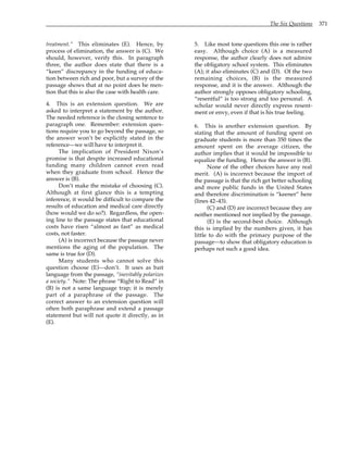 The Six Questions 371
treatment.” This eliminates (E). Hence, by
process of elimination, the answer is (C). We
should, however, verify this. In paragraph
three, the author does state that there is a
“keen” discrepancy in the funding of educa-
tion between rich and poor, but a survey of the
passage shows that at no point does he men-
tion that this is also the case with health care.
4. This is an extension question. We are
asked to interpret a statement by the author.
The needed reference is the closing sentence to
paragraph one. Remember: extension ques-
tions require you to go beyond the passage, so
the answer won’t be explicitly stated in the
reference—we will have to interpret it.
The implication of President Nixon’s
promise is that despite increased educational
funding many children cannot even read
when they graduate from school. Hence the
answer is (B).
Don’t make the mistake of choosing (C).
Although at first glance this is a tempting
inference, it would be difficult to compare the
results of education and medical care directly
(how would we do so?). Regardless, the open-
ing line to the passage states that educational
costs have risen “almost as fast” as medical
costs, not faster.
(A) is incorrect because the passage never
mentions the aging of the population. The
same is true for (D).
Many students who cannot solve this
question choose (E)—don’t. It uses as bait
language from the passage, “inevitably polarizes
a society.” Note: The phrase “Right to Read” in
(B) is not a same language trap; it is merely
part of a paraphrase of the passage. The
correct answer to an extension question will
often both paraphrase and extend a passage
statement but will not quote it directly, as in
(E).
5. Like most tone questions this one is rather
easy. Although choice (A) is a measured
response, the author clearly does not admire
the obligatory school system. This eliminates
(A); it also eliminates (C) and (D). Of the two
remaining choices, (B) is the measured
response, and it is the answer. Although the
author strongly opposes obligatory schooling,
“resentful” is too strong and too personal. A
scholar would never directly express resent-
ment or envy, even if that is his true feeling.
6. This is another extension question. By
stating that the amount of funding spent on
graduate students is more than 350 times the
amount spent on the average citizen, the
author implies that it would be impossible to
equalize the funding. Hence the answer is (B).
None of the other choices have any real
merit. (A) is incorrect because the import of
the passage is that the rich get better schooling
and more public funds in the United States
and therefore discrimination is “keener” here
(lines 42–43).
(C) and (D) are incorrect because they are
neither mentioned nor implied by the passage.
(E) is the second-best choice. Although
this is implied by the numbers given, it has
little to do with the primary purpose of the
passage—to show that obligatory education is
perhaps not such a good idea.
 