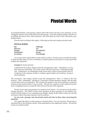 372
Pivotal Words
As mentioned before, each passage contains about 300 words and only a few questions, so you
will not be tested on most of the material in the passage. Your best reading strategy, therefore, is
to identify the places from which questions will most likely be drawn and concentrate your
attention there.
Pivotal words can help in this regard. Following are the most common pivotal words.
PIVOTAL WORDS
But Although
However Yet
Despite Nevertheless
Nonetheless Except
In contrast Even though
As you may have noticed, these words indicate contrast. Pivotal words warn that the author
is about to either make a U-turn or introduce a counter-premise (concession to a minor point that
weakens the argument).
Example: (Counter-premise)
I submit that the strikers should accept the management’s offer. Admittedly, it is less
than what was demanded. But it does resolve the main grievance—inadequate health
care. Furthermore, an independent study shows that a wage increase greater than 5%
would leave the company unable to compete against Japan and Germany, forcing it
into bankruptcy.
The conclusion, “the strikers should accept the management’s offer,” is stated in the first
sentence. Then “Admittedly” introduces a concession (counter-premise); namely, that the offer
was less than what was demanded. This weakens the speaker’s case, but it addresses a potential
criticism of his position before it can be made. The last two sentences of the argument present
more compelling reasons to accept the offer and form the gist of the argument.
Pivotal words mark natural places for questions to be drawn. At a pivotal word, the author
changes direction. The GMAT writers form questions at these junctures to test whether you
turned with the author or you continued to go straight. Rarely do the GMAT writers let a pivotal
word pass without drawing a question from its sentence.
As you read a passage, note the pivotal words and refer to them when answering the
questions.
Let’s apply this theory to the passage on criminal justice. For easy reference, the passage is
reprinted here in the left-hand column, with explanations in the right-hand column. The pivotal
words are marked in bold.
 