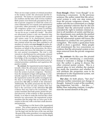 Pivotal Words 373
There are two major systems of criminal procedure
in the modern world—the adversarial and the in-
quisitorial. The former is associated with common
law tradition and the latter with civil law tradition.
Both systems were historically preceded by the sys-
tem of private vengeance in which the victim of a
crime fashioned his own remedy and administered
it privately, either personally or through an agent.
The vengeance system was a system of self-help,
the essence of which was captured in the slogan
“an eye for an eye, a tooth for a tooth.” The mod-
ern adversarial system is only one historical step
removed from the private vengeance system and
still retains some of its characteristic features.
Thus, for example, even though the right to insti-
tute criminal action has now been extended to all
members of society and even though the police de-
partment has taken over the pretrial investigative
functions on behalf of the prosecution, the adver-
sarial system still leaves the defendant to conduct
his own pretrial investigation. The trial is still
viewed as a duel between two adversaries, refereed
by a judge who, at the beginning of the trial has no
knowledge of the investigative background of the
case. In the final analysis the adversarial system of
criminal procedure symbolizes and regularizes the
punitive combat.
By contrast, the inquisitorial system begins his-
torically where the adversarial system stopped its
development. It is two historical steps removed
from the system of private vengeance. Therefore,
from the standpoint of legal anthropology, it is his-
torically superior to the adversarial system. Under
the inquisitorial system the public investigator has
the duty to investigate not just on behalf of the
prosecutor but also on behalf of the defendant.
Additionally, the public prosecutor has the duty to
present to the court not only evidence that may
lead to the conviction of the defendant but also
evidence that may lead to his exoneration. This
system mandates that both parties permit full pre-
trial discovery of the evidence in their possession.
Finally, in an effort to make the trial less like a duel
between two adversaries, the inquisitorial system
mandates that the judge take an active part in the
conduct of the trial, with a role that is both directive
and protective.
Fact-finding is at the heart of the inquisitorial
system. This system operates on the philosophical
premise that in a criminal case the crucial factor is
not the legal rule but the facts of the case and that
the goal of the entire procedure is to experimentally
recreate for the court the commission of the alleged
crime.
Even though—Here “even though” is in-
troducing a concession. In the previous
sentence, the author stated that the adver-
sarial system is only one step removed
from the private vengeance system. The
author uses the two concessions as a hedge
against potential criticism that he did not
consider that the adversarial system has
extended the right to institute criminal ac-
tion to all members of society and that po-
lice departments now perform the pretrial
investigation. But the author then states
that the adversarial system still leaves the
defendant to conduct his own pretrial in-
vestigation. This marks a good place from
which to draw a question. Many people
will misinterpret the two concessions as
evidence that the adversarial system is two
steps removed from the private vengeance
system.
By contrast—In this case the pivotal
word is not introducing a concession.
Instead it indicates a change in thought:
now the author is going to discuss the
other criminal justice system. This is a
natural place to test whether the student
has made the transition and whether he
will attribute the properties soon to be
introduced to the inquisitorial system, not
the adversarial system.
But also—In both places, “but also”
indicates neither concession nor change in
thought. Instead it is part of the coordinat-
ing conjunction “not only . . . but also . . . .”
Rather than indicating contrast, it empha-
sizes the second element of the pair.
 