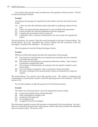 374 GMAT Prep Course
Let’s see how these pivotal words can help answer the questions in the last section. The first
is from the Description Section:
Example:
According to the passage, the inquisitorial system differs from the adversarial system
in that
(A) it does not make the defendant solely responsible for gathering evidence for his
case
(B) it does not require the police department to work on behalf of the prosecution
(C) it does not allow the victim the satisfaction of private vengeance
(D) it requires the prosecution to drop a weak case
(E) a defendant who is innocent would prefer to be tried under the inquisitorial
system
The pivotal phrase “by contrast” flags the second paragraph as the place to begin looking. The
pivotal phrase “but also” introduces the answer—namely that the prosecutor must also
investigate “on behalf of the defendant.” The answer is (A).
The next question is from the Writing Techniques Section:
Example:
Which one of the following best describes the organization of the passage?
(A) Two systems of criminal justice are compared and contrasted, and one is deemed
to be better than the other.
(B) One system of criminal justice is presented as better than another. Then evidence
is presented to support that claim.
(C) Two systems of criminal justice are analyzed, and one specific example is exam-
ined in detail.
(D) A set of examples is presented. Then a conclusion is drawn from them.
(E) The inner workings of the criminal justice system are illustrated by using two
systems.
The pivotal phrase “by contrast” gives this question away. The author is comparing and
contrasting two criminal justice systems, which the opening pivotal word introduces. Hence the
answer is (A).
For our final example, consider the question from the Extension Section:
Example:
The author views the prosecution’s role in the inquisitorial system as being
(A) an advocate for both society and the defendant
(B) solely responsible for starting a trial
(C) a protector of the legal rule
(D) an investigator only
(E) an aggressive but fair investigator
The information needed to answer this question is introduced by the pivotal phrase, “but also.”
There it is stated that the prosecutor must present evidence that may exonerate the defendant;
that is, he must act fairly. The answer is (E).
 