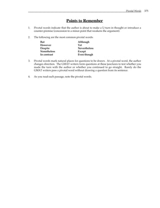 Pivotal Words 375
Points to Remember
1. Pivotal words indicate that the author is about to make a U-turn in thought or introduce a
counter-premise (concession to a minor point that weakens the argument).
2. The following are the most common pivotal words:
But Although
However Yet
Despite Nevertheless
Nonetheless Except
In contrast Even though
3. Pivotal words mark natural places for questions to be drawn. At a pivotal word, the author
changes direction. The GMAT writers form questions at these junctures to test whether you
made the turn with the author or whether you continued to go straight. Rarely do the
GMAT writers pass a pivotal word without drawing a question from its sentence.
4. As you read each passage, note the pivotal words.
 
