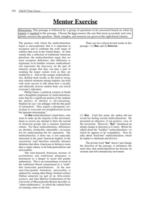 376 GMAT Prep Course
Mentor Exercise
Directions: This passage is followed by a group of questions to be answered based on what is
stated or implied in the passage. Choose the best answer; the one that most accurately and com-
pletely answers the question. Hints, insights, and answers are given in the right-hand column.
The premise with which the multiculturalists
begin is unexceptional: that it is important to
recognize and to celebrate the wide range of
cultures that exist in the United States. In what
sounds like a reflection of traditional American
pluralism, the multiculturalists argue that we
must recognize difference, that difference is
legitimate; in its kindlier versions, multicultural-
ism represents the discovery on the part of
minority groups that they can play a part in
molding the larger culture even as they are
molded by it. And on the campus multicultural-
ism, defined more locally as the need to recog-
nize cultural variations among students, has tried
with some success to talk about how a racially
and ethnically diverse student body can enrich
everyone’s education.
Phillip Green, a political scientist at Smith
and a thoughtful proponent of multiculturalism,
notes that for a significant portion of the students
the politics of identity is all-consuming.
Students he says “are unhappy with the thin gruel
of rationalism. They require a therapeutic cur-
riculum to overcome not straightforward racism
but ignorant stereotyping.”
(1) But multiculturalism’s hard-liners, who
seem to make up the majority of the movement,
damn as racism any attempt to draw the myriad
of American groups into a common American
culture. For these multiculturalists, differences
are absolute, irreducible, intractable—occasions
not for understanding but for separation. The
multiculturalist, it turns out, is not especially
interested in the great American hyphen, in the
syncretistic (and therefore naturally tolerant)
identities that allow Americans to belong to more
than a single culture, to be both particularists and
universalists.
The time-honored American mixture of
assimilation and traditional allegiance is
denounced as a danger to racial and gender
authenticity. This is an extraordinary reversal of
the traditional liberal commitment to a “truth”
that transcends parochialisms. In the new
race/class/gender formation, universality is
replaced by, among other things, feminist science
Nubian numerals (as part of an Afro-centric
science), and what Marilyn Frankenstein of the
University of Massachusetts-Boston describes as
“ethno-mathematics,” in which the cultural basis
of counting comes to the fore.
There are two critical pivotal words in this
passage—(1) But, and (2) however.
(1) But. Until this point, the author did not
reveal his feeling toward multiculturalism. He
presented an objective, if not positive, view of
the movement. However, “But” introduced an
abrupt change in direction (a U-turn). Before he
talked about the “kindlier” multiculturalism—to
which he appears to be sympathetic. Now he
talks about “hard-line” multiculturalism, which
he implies is intolerant and divisive.
The pivotal word “but” doesn’t just change
the direction of the passage, it introduces the
main idea: that multiculturalism has become an
extreme and self-contradictory movement.
 
