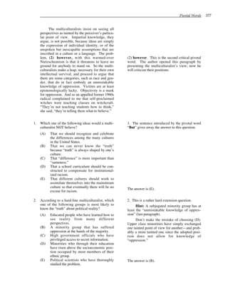 Pivotal Words 377
The multiculturalists insist on seeing all
perspectives as tainted by the perceiver’s particu-
lar point of view. Impartial knowledge, they
argue, is not possible, because ideas are simply
the expression of individual identity, or of the
unspoken but inescapable assumptions that are
inscribed in a culture or a language. The prob-
lem, (2) however, with this warmed-over
Nietzscheanism is that it threatens to leave no
ground for anybody to stand on. So the multi-
culturalists make a leap, necessary for their own
intellectual survival, and proceed to argue that
there are some categories, such as race and gen-
der, that do in fact embody an unmistakable
knowledge of oppression. Victims are at least
epistemologically lucky. Objectivity is a mask
for oppression. And so an appalled former 1960s
radical complained to me that self-proclaimed
witches were teaching classes on witchcraft.
“They’re not teaching students how to think,”
she said, “they’re telling them what to believe.”
1. Which one of the following ideas would a multi-
culturalist NOT believe?
(A) That we should recognize and celebrate
the differences among the many cultures
in the United States.
(B) That we can never know the “truth”
because “truth” is always shaped by one’s
culture.
(C) That “difference” is more important than
“sameness.”
(D) That a school curriculum should be con-
structed to compensate for institutional-
ized racism.
(E) That different cultures should work to
assimilate themselves into the mainstream
culture so that eventually there will be no
excuse for racism.
2. According to a hard-line multiculturalist, which
one of the following groups is most likely to
know the “truth” about political reality?
(A) Educated people who have learned how to
see reality from many different
perspectives.
(B) A minority group that has suffered
oppression at the hands of the majority.
(C) High government officials who have
privileged access to secret information.
(D) Minorities who through their education
have risen above the socioeconomic posi-
tion occupied by most members of their
ethnic group.
(E) Political scientists who have thoroughly
studied the problem.
(2) however. This is the second critical pivotal
word. The author opened this paragraph by
presenting the multiculturalist’s view; now he
will criticize their positions.
1. The sentence introduced by the pivotal word
“But” gives away the answer to this question.
The answer is (E).
2. This is a rather hard extension question.
Hint: A subjugated minority group has at
least the “unmistakable knowledge of oppres-
sion” (last paragraph).
Don’t make the mistake of choosing (D).
Upper class minorities have simply exchanged
one tainted point of view for another—and prob-
ably a more tainted one since the adopted posi-
tion does not allow for knowledge of
“oppression.”
The answer is (B).
 