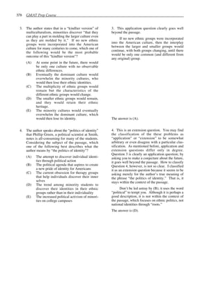 378 GMAT Prep Course
3. The author states that in a “kindlier version” of
multiculturalism, minorities discover “that they
can play a part in molding the larger culture even
as they are molded by it.” If no new ethnic
groups were incorporated into the American
culture for many centuries to come, which one of
the following would be the most probable
outcome of this “kindlier version”?
(A) At some point in the future, there would
be only one culture with no observable
ethnic differences.
(B) Eventually the dominant culture would
overwhelm the minority cultures, who
would then lose their ethnic identities.
(C) The multiplicity of ethnic groups would
remain but the characteristics of the
different ethnic groups would change.
(D) The smaller ethnic groups would remain,
and they would retain their ethnic
heritage.
(E) The minority cultures would eventually
overwhelm the dominant culture, which
would then lose its identity.
4. The author speaks about the “politics of identity”
that Phillip Green, a political scientist at Smith,
notes is all-consuming for many of the students.
Considering the subject of the passage, which
one of the following best describes what the
author means by “the politics of identity”?
(A) The attempt to discover individual identi-
ties through political action
(B) The political agenda that aspires to create
a new pride of identity for Americans
(C) The current obsession for therapy groups
that help individuals discover their inner
selves
(D) The trend among minority students to
discover their identities in their ethnic
groups rather than in their individuality
(E) The increased political activism of minori-
ties on college campuses
3. This application question clearly goes well
beyond the passage.
If no new ethnic groups were incorporated
into the American culture, then the interplay
between the larger and smaller groups would
continue, with both groups changing, until there
would be only one common (and different from
any original) group.
The answer is (A).
4. This is an extension question. You may find
the classification of the these problems as
“application” or “extension” to be somewhat
arbitrary or even disagree with a particular clas-
sification. As mentioned before, application and
extension questions differ only in degree.
Question 3 is clearly an application question; by
asking you to make a conjecture about the future,
it goes well beyond the passage. How to classify
Question 4, however, is not so clear. I classified
it as an extension question because it seems to be
asking merely for the author’s true meaning of
the phrase “the politics of identity.” That is, it
stays within the context of the passage.
Don’t be led astray by (B); it uses the word
“political” to tempt you. Although it is perhaps a
good description, it is not within the context of
the passage, which focuses on ethnic politics, not
national identities through “roots.”
The answer is (D).
 