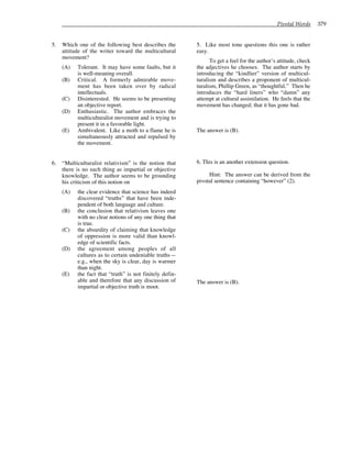 Pivotal Words 379
5. Which one of the following best describes the
attitude of the writer toward the multicultural
movement?
(A) Tolerant. It may have some faults, but it
is well-meaning overall.
(B) Critical. A formerly admirable move-
ment has been taken over by radical
intellectuals.
(C) Disinterested. He seems to be presenting
an objective report.
(D) Enthusiastic. The author embraces the
multiculturalist movement and is trying to
present it in a favorable light.
(E) Ambivalent. Like a moth to a flame he is
simultaneously attracted and repulsed by
the movement.
6. “Multiculturalist relativism” is the notion that
there is no such thing as impartial or objective
knowledge. The author seems to be grounding
his criticism of this notion on
(A) the clear evidence that science has indeed
discovered “truths” that have been inde-
pendent of both language and culture.
(B) the conclusion that relativism leaves one
with no clear notions of any one thing that
is true.
(C) the absurdity of claiming that knowledge
of oppression is more valid than knowl-
edge of scientific facts.
(D) the agreement among peoples of all
cultures as to certain undeniable truths—
e.g., when the sky is clear, day is warmer
than night.
(E) the fact that “truth” is not finitely defin-
able and therefore that any discussion of
impartial or objective truth is moot.
5. Like most tone questions this one is rather
easy.
To get a feel for the author’s attitude, check
the adjectives he chooses. The author starts by
introducing the “kindlier” version of multicul-
turalism and describes a proponent of multicul-
turalism, Phillip Green, as “thoughtful.” Then he
introduces the “hard liners” who “damn” any
attempt at cultural assimilation. He feels that the
movement has changed; that it has gone bad.
The answer is (B).
6. This is an another extension question.
Hint: The answer can be derived from the
pivotal sentence containing “however” (2).
The answer is (B).
 