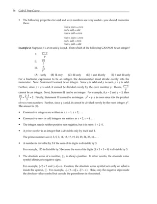 38 GMAT Prep Course
• The following properties for odd and even numbers are very useful—you should memorize
them:
even × even = even
odd × odd = odd
even × odd = even
even + even = even
odd + odd = even
even + odd = odd
Example 2: Suppose p is even and q is odd. Then which of the following CANNOT be an integer?
I.
p + q
p
II.
pq
3
III.
q
p2
(A) I only (B) II only (C) III only (D) I and II only (E) I and III only
For a fractional expression to be an integer, the denominator must divide evenly into the
numerator. Now, Statement I cannot be an integer. Since q is odd and p is even, p + q is odd.
Further, since p + q is odd, it cannot be divided evenly by the even number p. Hence,
p + q
p
cannot be an integer. Next, Statement II can be an integer. For example, if p = 2 and q = 3, then
pq
3
=
2⋅ 3
3
= 2. Finally, Statement III cannot be an integer. p2
= p ⋅ p is even since it is the product
of two even numbers. Further, since q is odd, it cannot be divided evenly by the even integer p2
.
The answer is (E).
• Consecutive integers are written as x, x + 1, x + 2, . . .
• Consecutive even or odd integers are written as x + 2, x + 4, . . .
• The integer zero is neither positive nor negative, but it is even: 0 = 2⋅0.
• A prime number is an integer that is divisible only by itself and 1.
The prime numbers are 2, 3, 5, 7, 11, 13, 17, 19, 23, 29, 31, 37, 41, . . .
• A number is divisible by 3 if the sum of its digits is divisible by 3.
For example, 135 is divisible by 3 because the sum of its digits (1 + 3 + 5 = 9) is divisible by 3.
• The absolute value of a number, , is always positive. In other words, the absolute value
symbol eliminates negative signs.
For example, −7 = 7 and −π = π. Caution, the absolute value symbol acts only on what is
inside the symbol, . For example, − − 7 − π
( ) = − 7 − π
( ). Here, only the negative sign inside
the absolute value symbol but outside the parentheses is eliminated.
 