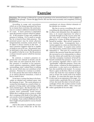380 GMAT Prep Course
Exercise
Directions: This passage is followed by a group of questions to be answered based on what is stated or
implied in the passage. Choose the best answer; the one that most accurately and completely answers
the question.
According to usage and conventions
which are at last being questioned but have
by no means been overcome, the social pres-
ence of a woman is different in kind from that
of a man. A man’s presence is dependent
5
upon the promise of power which he embod-
ies. If the promise is large and credible his
presence is striking. If it is small or incredi-
ble, he is found to have little presence. The
promised power may be moral, physical,
10
temperamental, economic, social, sexual—but
its object is always exterior to the man. A
man’s presence suggests what he is capable
of doing to you or for you. His presence may
be fabricated, in the sense that he pretends to
15
be capable of what he is not. But the pretense
is always toward a power which he exercises
on others.
By contrast, a woman’s presence ex-
presses her own attitude to herself, and de-
20
fines what can and cannot be done to her.
Her presence is manifest in her gestures,
voices, opinions, expressions, clothes, chosen
surroundings, taste—indeed there is nothing
she can do which does not contribute to her
25
presence. Presence for a woman is so intrin-
sic to her person that men tend to think of it
as an almost physical emanation, a kind of
heat or smell or aura.
To be born a woman has been to be born,
30
within an allotted and confined space, into
the keeping of men. The social presence of
women has developed as a result of their in-
genuity in living under such tutelage within
such a limited space. But this has been at the
35
cost of a woman’s self being split into two. A
woman must continually watch herself.
Whilst she is walking across a room or whilst
she is weeping at the death of her father, she
can scarcely avoid envisaging herself walking
40
or weeping. From earliest childhood she has
been taught and persuaded to survey herself
continually.
And so she comes to consider the surveyor
and the surveyed within her as the two
45
constituent yet always distinct elements of
her identity as a woman.
She has to survey everything she is and
everything she does because how she appears
to others, and ultimately how she appears to
50
men, is of crucial importance for what is
normally thought of as the success of her life.
Her own sense of being in herself is sup-
planted by a sense of being appreciated as
herself by another. Men survey women be-
55
fore treating them. Consequently how a
woman appears to a man can determine how
she will be treated. To acquire some control
over this process, women must contain it and
internalize it. That part of a woman’s self
60
which is the surveyor treats the part which is
the surveyed so as to demonstrate to others
how her whole self would like to be treated.
And this exemplary treatment of herself by
herself constitutes her presence. Every wom-
65
an’s presence regulates what is and is not
“permissible” within her presence. Every one
of her actions—whatever its direct purpose or
motivation—is also read as an indication of
how she would like to be treated. If a woman
70
throws a glass on the floor, this is an example
of how she treats her own emotion of anger
and so of how she would wish to be treated
by others. If a man does the same, his action
is only read as an expression of his anger. If a
75
woman makes a good joke this is an example
of how she treats the joker in herself and ac-
cordingly of how she as joker-woman would
like to be treated by others. Only a man can
make a good joke for its own sake.
80
 