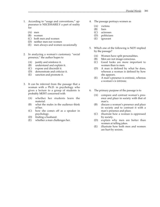 Pivotal Words 381
1. According to “usage and conventions,” ap-
pearance is NECESSARILY a part of reality
for
(A) men
(B) women
(C) both men and women
(D) neither men nor women
(E) men always and women occasionally
2. In analyzing a woman’s customary “social
presence,” the author hopes to
(A) justify and reinforce it.
(B) understand and explain it.
(C) expose and discredit it.
(D) demonstrate and criticize it.
(E) sanction and promote it.
3. It can be inferred from the passage that a
woman with a Ph.D. in psychology who
gives a lecture to a group of students is
probably MOST concerned with
(A) whether her students learn the
material.
(B) what the males in the audience think
of her.
(C) how she comes off as a speaker in
psychology.
(D) finding a husband.
(E) whether a man challenges her.
4. The passage portrays women as
(A) victims
(B) liars
(C) actresses
(D) politicians
(E) ignorant
5. Which one of the following is NOT implied
by the passage?
(A) Women have split personalities.
(B) Men are not image-conscious.
(C) Good looks are more important to
women than to men.
(D) A man is defined by what he does,
whereas a woman is defined by how
she appears.
(E) A man’s presence is extrinsic, whereas
a woman’s is intrinsic.
6. The primary purpose of the passage is to
(A) compare and contrast woman’s pres-
ence and place in society with that of
man’s.
(B) discuss a woman’s presence and place
in society and to contrast it with a
man’s presence and place.
(C) illustrate how a woman is oppressed
by society.
(D) explain why men are better than
women at telling jokes.
(E) illustrate how both men and women
are hurt by sexism.
 