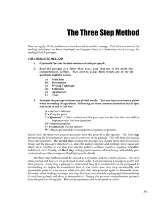 383
The Three Step Method
Now we apply all the methods we have learned to another passage. First let’s summarize the
reading techniques we have developed and express them in a three-step attack strategy for
reading GMAT passages:
THE THREE STEP METHOD
1. (Optional) Preview the first sentence of each paragraph.
2. Read the passage at a faster than usual pace (but not to the point that
comprehension suffers). Stay alert to places from which any of the six
questions might be drawn:
a.) Main Idea
b.) Description
c.) Writing Technique
d.) Extension
e.) Application
f.) Tone
3. Annotate the passage and note any pivotal words. Then use them as reference points
when answering the questions. Following are some common annotation marks (you
may want to add to this list):
A = Author’s Attitude
C = Complex point
? = Question? I don’t understand this part (you can bet that this area will be
important to at least one question)
SP = Significant point
! = Exclamation! Strong opinion
W = Weak, questionable or unsupported argument or premise
Notice how the three-step process proceeds from the general to the specific. The first step,
previewing the first sentences, gives you an overview of the passage. This will help you answer
main idea questions. The second step, reading the passage at a slightly faster than usual pace,
brings out the passage’s structure (i.e., does the author compare and contrast, show cause and
effect, etc.). Further, it will clue you into the author’s attitude (positive, negative, objective,
indifferent, etc.). Finally, the third step, noting pivotal words and annotating, will solidify your
understanding of the passage and highlight specific details.
The three step method should be viewed as a dynamic, and not a static, process. The steps
often overlap and they are not performed in strict order. Comprehending a passage is an ebb and
flow process. Analyzing a passage to understand how it is constructed can be compared to
dismantling an engine to understand how it was built—you may stop occasionally and
reassemble parts of it to review what you just did; then proceed again to dismantle more.
Likewise, when reading a passage, you may first read and annotate a paragraph (disassembling
it) and then go back and skim to reassemble it. During this process, comprehension proceeds
from the global to the specific. This can be represented by an inverted pyramid:
 