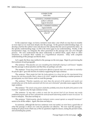 384 GMAT Prep Course
CONJECTURE
main idea
GENERAL UNDERSTANDING
author's attitude
logical structure
SPECIFIC UNDERSTANDING
logical details
INCORPORATION
what if?
In the conjecture stage, we form a tentative main idea—one which we may have to modify
or even reject as we read more deeply into the passage. In the general understanding stage, we
develop a feel for the author’s tone and discover the schema that she uses to present her ideas. In
the specific understanding stage, we fill in the minor gaps in our understanding. Finally, in the
incorporation stage, we integrate the ideas presented in the passage into our own thought
process. We now understand the ideas sufficiently to defend them, apply them to other
situations, or evaluate their validity in a hypothetical situation. Only with complete
understanding of the passage can this be done.
Let’s apply the three step method to the passage on the next page. Begin by previewing the
first sentence of each paragraph:
The sentence “That placebos can cure everything from dandruff to leprosy is well known” implies
that the passage is about placebos and that they are perhaps cure-alls.
The sentence “Every drug tested would prove effective if special steps were not taken to neutralize
the placebo effect” gives the first bit of evidence supporting the topic sentence.
The sentence “Most people feel that the lucky patients in a drug test get the experimental drug
because the real drug provides them a chance to be cured” might be introducing a counter-premise or
pivotal point; we won’t know until we read the passage.
The sentence “Placebos regularly cure more than five percent of the patients and would cure
considerably more if the doubts associated with the tests were eliminated” provides more support for the
topic sentence.
The sentence “The actual curing power of placebos probably stems from the faith of the patient in the
treatment” explains why the topic sentence is true.
The sentence “It may take a while to reach the ten percent level of cure because any newly
established program will not have cultivated the word-of-mouth advertising needed to insure its success” is
hard to interpret. This does not help us.
The sentence “Unfortunately, placebo treatment centers cannot operate as nonprofit businesses”
seems to be off the subject. Again, this does not help us.
In summary, although the last two sentences were not useful, we now have a good idea of
what the passage is about: how and why placebos are effective. We now read the passage—
looking for places from which any of the six questions might be drawn, noting the pivotal words,
and annotating key points.
Passage begins on the next page.
F
 