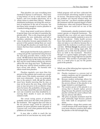 The Three Step Method 385
That placebos can cure everything from
dandruff to leprosy is well known. They have
a long history of use by witch doctors, faith
healers, and even modern physicians, all of
whom refuse to admit their efficacy. Modern
5
distribution techniques can bring this most po-
tent of medicines to the aid of everyone, not
just those lucky enough to receive placebos in
a medical testing program.
Every drug tested would prove effective
10
if special steps were not taken to neutralize the
placebo effect. This is why drug tests give half
the patients the new medication and half a
harmless substitute. These tests prove the
value of placebos because approximately five
15
percent of the patients taking them are cured
even though the placebos are made from sub-
stances that have been carefully selected to be
useless.
Most people feel that the lucky patients in
20
a drug test get the experimental drug because
the real drug provides them a chance to be
cured. (1) Yet analysis shows that patients get-
ting the placebo may be the lucky ones because
they may be cured without risking any adverse
25
effects the new drug may have. Furthermore,
the drug may well be found worthless and to
have severe side effects. No harmful side
effects result from placebos.
Placebos regularly cure more than five
30
percent of the patients and would cure consid-
erably more if the doubts associated with the
tests were eliminated. Cures are principally
due to the patient’s faith, (2) yet the patient
must have doubts knowing that he may or
35
may not be given the new drug, which itself
may or may not prove to be an effective drug.
Since he knows the probability of being given
the true drug is about fifty percent, the placebo
cure rate would be more than doubled by re-
40
moving these doubts if cures are directly
related to faith.
The actual curing power of placebos
probably stems from the faith of the patient in
the treatment. This suggests that cure rates in
45
the ten percent range could be expected if
patients are given placebos under the guise of
a proven cure, even when patients know their
problems are incurable.
It may take a while to reach the ten
50
percent level of cure because any newly estab-
lished program will not have cultivated the
word-of-mouth advertising needed to insure
its success. One person saying “I was told that
my problem was beyond medical help, but
55
they cured me,” can direct countless people to
the treatment with the required degree of faith.
Furthermore, when only terminal illnesses are
treated, those not cured tell no one of the
failure.
60
Unfortunately, placebo treatment centers
cannot operate as nonprofit businesses. The
nonprofit idea was ruled out upon learning
that the first rule of public medicine is never to
give free medicine. Public health services
65
know that medicine not paid for by patients is
often not taken or not effective because the re-
cipient feels the medicine is worth just what it
cost him. (3) Even though the patients would
not know they were taking sugar pills, the
70
placebos cost so little that the patients would
have no faith in the treatment. Therefore,
though it is against higher principles, treat-
ment centers must charge high fees for placebo
treatments. This sacrifice of principles, how-
75
ever, is a small price to pay for the greater
good of the patients.
1. Which one of the following best expresses the
main idea of the passage?
(A) Placebo treatment is a proven tool of
modern medicine and its expanded use
would benefit society’s health.
(B) Because modern technology allows for
distribution of drugs on a massive scale,
the proven efficacy of the placebo is no
longer limited to a privileged few.
(C) The curative power of the placebo is so
strong that it should replace proven
drugs because the patients receiving the
placebo will then be cured without risk-
ing any adverse side effects.
(D) The price of placebo treatment must be
kept artificially high because patients
have little faith in inexpensive treat-
ments.
(E) Semi-placebos—drugs that contain only
a small amount of the usual dosage—are
even more effective curatives than either
the placebo or the full-strength drug.
 
