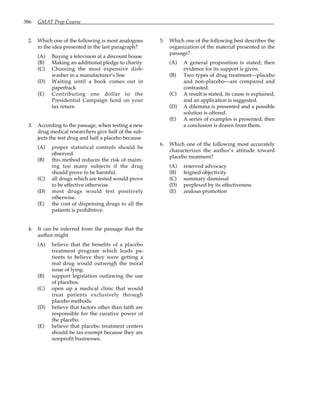 386 GMAT Prep Course
2. Which one of the following is most analogous
to the idea presented in the last paragraph?
(A) Buying a television at a discount house
(B) Making an additional pledge to charity
(C) Choosing the most expensive dish-
washer in a manufacturer’s line
(D) Waiting until a book comes out in
paperback
(E) Contributing one dollar to the
Presidential Campaign fund on your
tax return
3. According to the passage, when testing a new
drug medical researchers give half of the sub-
jects the test drug and half a placebo because
(A) proper statistical controls should be
observed.
(B) this method reduces the risk of maim-
ing too many subjects if the drug
should prove to be harmful.
(C) all drugs which are tested would prove
to be effective otherwise.
(D) most drugs would test positively
otherwise.
(E) the cost of dispensing drugs to all the
patients is prohibitive.
4. It can be inferred from the passage that the
author might
(A) believe that the benefits of a placebo
treatment program which leads pa-
tients to believe they were getting a
real drug would outweigh the moral
issue of lying.
(B) support legislation outlawing the use
of placebos.
(C) open up a medical clinic that would
treat patients exclusively through
placebo methods.
(D) believe that factors other than faith are
responsible for the curative power of
the placebo.
(E) believe that placebo treatment centers
should be tax-exempt because they are
nonprofit businesses.
5. Which one of the following best describes the
organization of the material presented in the
passage?
(A) A general proposition is stated; then
evidence for its support is given.
(B) Two types of drug treatment—placebo
and non-placebo—are compared and
contrasted.
(C) A result is stated, its cause is explained,
and an application is suggested.
(D) A dilemma is presented and a possible
solution is offered.
(E) A series of examples is presented; then
a conclusion is drawn from them.
6. Which one of the following most accurately
characterizes the author’s attitude toward
placebo treatment?
(A) reserved advocacy
(B) feigned objectivity
(C) summary dismissal
(D) perplexed by its effectiveness
(E) zealous promotion
 