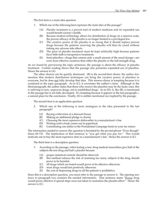 The Three Step Method 387
The first item is a main idea question:
1. Which one of the following best expresses the main idea of the passage?
(A) Placebo treatment is a proven tool of modern medicine and its expanded use
would benefit society’s health.
(B) Because modern technology allows for distribution of drugs on a massive scale,
the proven efficacy of the placebo is no longer limited to a privileged few.
(C) The curative power of the placebo is so strong that it should replace proven
drugs because the patients receiving the placebo will then be cured without
risking any adverse side effects.
(D) The price of placebo treatment must be kept artificially high because patients
have little faith in inexpensive treatments.
(E) Semi-placebos—drugs that contain only a small amount of the usual dosage—are
even more effective curatives than either the placebo or the full-strength drug.
As we found by previewing the topic sentences, the passage is about the efficacy of placebo
treatment. Careful reading shows that the passage also promotes expanded use of placebos.
Hence the answer is (A).
The other choices can be quickly dismissed. (B) is the second-best choice: the author does
mention that modern distribution techniques can bring the curative power of placebos to
everyone, but he does not fully develop that idea. This answer-choice is tempting because it is
contained in the topic paragraph. As to (C), it overstates the author’s claim. Although in the
third paragraph, the author states that those who receive the placebos may be the lucky ones, this
is referring to new, unproven drugs, not to established drugs. As to (D), it, like (B), is mentioned
in the passage but is not fully developed. It’s tempting because it appears in the last paragraph—
a natural place for the conclusion. Finally, (E) is neither mentioned nor implied by the passage.
The second item is an application question.
2. Which one of the following is most analogous to the idea presented in the last
paragraph?
(A) Buying a television at a discount house
(B) Making an additional pledge to charity
(C) Choosing the most expensive dishwasher in a manufacturer’s line
(D) Waiting until a book comes out in paperback
(E) Contributing one dollar to the Presidential Campaign fund on your tax return
The information needed to answer this question is heralded by the pivotal phrase “Even though”
(lines 69–72). The implication of that sentence is “you get what you pay for.” This would
motivate one to buy the most expensive item in a manufacturer’s line. Hence the answer is (C).
The third item is a description question.
3. According to the passage, when testing a new drug medical researchers give half of the
subjects the test drug and half a placebo because
(A) proper statistical controls should be observed.
(B) this method reduces the risk of maiming too many subjects if the drug should
prove to be harmful.
(C) all drugs which are tested would prove to be effective otherwise.
(D) most drugs would test positively otherwise.
(E) the cost of dispensing drugs to all the patients is prohibitive.
Since this is a description question, you must refer to the passage to answer it. The opening sen-
tence to paragraph two contains the needed information. That sentence states “Every drug
would prove effective if special steps were not taken to neutralize the placebo effect.” Hence the
answer is (C).
 