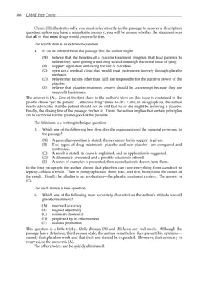 388 GMAT Prep Course
Choice (D) illustrates why you must refer directly to the passage to answer a description
question: unless you have a remarkable memory, you will be unsure whether the statement was
that all or that most drugs would prove effective.
The fourth item is an extension question.
4. It can be inferred from the passage that the author might
(A) believe that the benefits of a placebo treatment program that lead patients to
believe they were getting a real drug would outweigh the moral issue of lying.
(B) support legislation outlawing the use of placebos.
(C) open up a medical clinic that would treat patients exclusively through placebo
methods.
(D) believe that factors other than faith are responsible for the curative power of the
placebo.
(E) believe that placebo treatment centers should be tax-exempt because they are
nonprofit businesses.
The answer is (A). One of the first clues to the author’s view on this issue is contained in the
pivotal clause “yet the patient . . . effective drug” (lines 34–37). Later, in paragraph six, the author
nearly advocates that the patient should not be told that he or she might be receiving a placebo.
Finally, the closing line of the passage cinches it. There, the author implies that certain principles
can be sacrificed for the greater good of the patients.
The fifth item is a writing technique question.
5. Which one of the following best describes the organization of the material presented in
the passage?
(A) A general proposition is stated; then evidence for its support is given.
(B) Two types of drug treatment—placebo and non-placebo—are compared and
contrasted.
(C) A result is stated, its cause is explained, and an application is suggested.
(D) A dilemma is presented and a possible solution is offered.
(E) A series of examples is presented; then a conclusion is drawn from them.
In the first paragraph the author claims that placebos can cure everything from dandruff to
leprosy—this is a result. Then in paragraphs two, three, four, and five, he explains the causes of
the result. Finally, he alludes to an application—the placebo treatment centers. The answer is
(C).
The sixth item is a tone question.
6. Which one of the following most accurately characterizes the author’s attitude toward
placebo treatment?
(A) reserved advocacy
(B) feigned objectivity
(C) summary dismissal
(D) perplexed by its effectiveness
(E) zealous promotion
This question is a little tricky. Only choices (A) and (B) have any real merit. Although the
passage has a detached, third-person style, the author nonetheless does present his opinions—
namely that placebos work and that their use should be expanded. However, that advocacy is
reserved, so the answer is (A).
The other choices can be quickly eliminated:
 