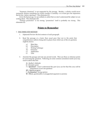 The Three Step Method 389
“Summary dismissal” is not supported by the passage. Besides, a scholar would never
summarily dismiss something; he would consider it carefully—or at least give the impression
that he has—before rejecting it. This eliminates (C).
Given the human ego, we are unlikely to admit that we don’t understand the subject we are
writing about. This eliminates (D).
“Zealous promotion” is too strong; “promotion” itself is probably too strong. This
eliminates (E).
Points to Remember
1. THE THREE STEP METHOD
1. (Optional) Preview the first sentence of each paragraph.
2. Read the passage at a faster than usual pace (but not to the point that
comprehension suffers), being alert to places from which any of the six questions
might be drawn:
a.) Main Idea
b.) Description
c.) Writing Technique
d.) Extension
e.) Application
f.) Tone
3. Annotate the passage and note any pivotal words. Then use these as reference points
for answering the questions. Following are some common annotation marks (you may
want to add to this list):
A = Author’s Attitude
C = Complex point
? = Question? I don’t understand this part (you can bet that this area will be
important to at least one question)
SP = Significant point
! = Exclamation! Strong opinion
W = Weak, questionable or unsupported argument or premise
 