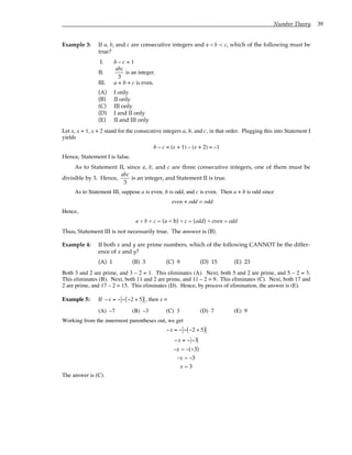 Number Theory 39
Example 3: If a, b, and c are consecutive integers and a < b < c, which of the following must be
true?
I. b – c = 1
II.
abc
3
is an integer.
III. a + b + c is even.
(A) I only
(B) II only
(C) III only
(D) I and II only
(E) II and III only
Let x, x + 1, x + 2 stand for the consecutive integers a, b, and c, in that order. Plugging this into Statement I
yields
b – c = (x + 1) – (x + 2) = –1
Hence, Statement I is false.
As to Statement II, since a, b, and c are three consecutive integers, one of them must be
divisible by 3. Hence,
abc
3
is an integer, and Statement II is true.
As to Statement III, suppose a is even, b is odd, and c is even. Then a + b is odd since
even + odd = odd
Hence,
a + b + c = (a + b) + c = (odd) + even = odd
Thus, Statement III is not necessarily true. The answer is (B).
Example 4: If both x and y are prime numbers, which of the following CANNOT be the differ-
ence of x and y?
(A) 1 (B) 3 (C) 9 (D) 15 (E) 23
Both 3 and 2 are prime, and 3 – 2 = 1. This eliminates (A). Next, both 5 and 2 are prime, and 5 – 2 = 3.
This eliminates (B). Next, both 11 and 2 are prime, and 11 – 2 = 9. This eliminates (C). Next, both 17 and
2 are prime, and 17 – 2 = 15. This eliminates (D). Hence, by process of elimination, the answer is (E).
Example 5: If −x = − − −2 + 5
( ) , then x =
(A) –7 (B) –3 (C) 3 (D) 7 (E) 9
Working from the innermost parentheses out, we get
−x = − − −2 + 5
( )
−x = − −3
–x = –(+3)
–x = –3
x = 3
The answer is (C).
 