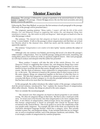 390 GMAT Prep Course
Mentor Exercise
Directions: This passage is followed by a group of questions to be answered based on what is
stated or implied in the passage. Choose the best answer; the one that most accurately and com-
pletely answers the question.
Following the Three Step Method, we preview the first sentence of each paragraph in the passage:
(The body of the passage will be presented later.)
The enigmatic opening sentence “Many readers, I suspect, will take the title of this article
[Women, Fire, and Dangerous Things] as suggesting that women, fire, and dangerous things have
something in common—say, that women are fiery and dangerous” does not give us much of a clue to
what the passage is about.
The sentence “The classical view that categories are based on shared properties is not entirely
wrong” is more helpful. It tells us the passage is about categorization and that there are at least
two theories about it: the classical view, which has merit, and the modern view, which is
apparently superior.
The sentence “Categorization is not a matter to be taken lightly” merely confirms the subject of
the passage.
Although only one sentence was helpful, previewing did reveal a lot about the passage’s
subject matter—categorization. Now we read the passage, noting pivotal words, annotating, and
noting likely places from which any of the six questions might be drawn. After each paragraph,
we will stop to analyze and interpret what the author has presented:
Many readers, I suspect, will take the title of this article [Women, Fire, and
Dangerous Things] as suggesting that women, fire, and dangerous things have some-
thing in common—say, that women are fiery and dangerous. Most feminists I’ve men-
tioned it to have loved the title for that reason, though some have hated it for the same
reason. But the chain of inference—from conjunction to categorization to commonal-
ity—is the norm. The inference is based on the common idea of what it means to be in
the same category: things are categorized together on the basis of what they have in
common. The idea that categories are defined by common properties is not only our
everyday folk theory of what a category is, it is also the principle technical theory—one
that has been with us for more than two thousand years.
In this paragraph, the author introduces the subject matter of the passage—categorization.
And the pivotal sentence, introduced by “but,” explains the classical theory of categorization,
albeit rather obtusely. Namely, like things are placed in the same category.
Now we consider the second paragraph:
The classical view that categories are based on shared properties is not entirely
wrong. We often do categorize things on that basis. But that is only a small part of the
story. In recent years it has become clear that categorization is far more complex than
that. A new theory of categorization, called prototype theory, has emerged. It shows
that human categorization is based on principles that extend far beyond those
envisioned in the classical theory. One of our goals is to survey the complexities of the
way people really categorize. For example, the title of this book was inspired by the
Australian aboriginal language Dyirbal, which has a category, balan, that actually
includes women, fire, and dangerous things. It also includes birds that are not danger-
ous, as well as exceptional animals, such as the platypus, bandicoot, and echidna. This
is not simply a matter of categorization by common properties.
 