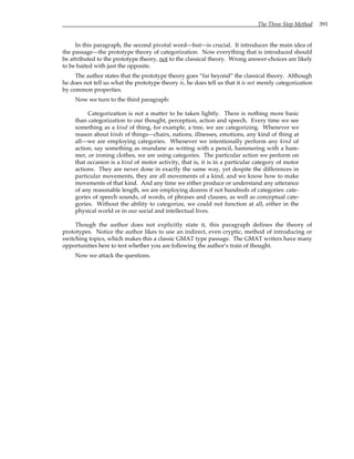 The Three Step Method 391
In this paragraph, the second pivotal word—but—is crucial. It introduces the main idea of
the passage—the prototype theory of categorization. Now everything that is introduced should
be attributed to the prototype theory, not to the classical theory. Wrong answer-choices are likely
to be baited with just the opposite.
The author states that the prototype theory goes “far beyond” the classical theory. Although
he does not tell us what the prototype theory is, he does tell us that it is not merely categorization
by common properties.
Now we turn to the third paragraph:
Categorization is not a matter to be taken lightly. There is nothing more basic
than categorization to our thought, perception, action and speech. Every time we see
something as a kind of thing, for example, a tree, we are categorizing. Whenever we
reason about kinds of things—chairs, nations, illnesses, emotions, any kind of thing at
all—we are employing categories. Whenever we intentionally perform any kind of
action, say something as mundane as writing with a pencil, hammering with a ham-
mer, or ironing clothes, we are using categories. The particular action we perform on
that occasion is a kind of motor activity, that is, it is in a particular category of motor
actions. They are never done in exactly the same way, yet despite the differences in
particular movements, they are all movements of a kind, and we know how to make
movements of that kind. And any time we either produce or understand any utterance
of any reasonable length, we are employing dozens if not hundreds of categories: cate-
gories of speech sounds, of words, of phrases and clauses, as well as conceptual cate-
gories. Without the ability to categorize, we could not function at all, either in the
physical world or in our social and intellectual lives.
Though the author does not explicitly state it, this paragraph defines the theory of
prototypes. Notice the author likes to use an indirect, even cryptic, method of introducing or
switching topics, which makes this a classic GMAT type passage. The GMAT writers have many
opportunities here to test whether you are following the author’s train of thought.
Now we attack the questions.
 