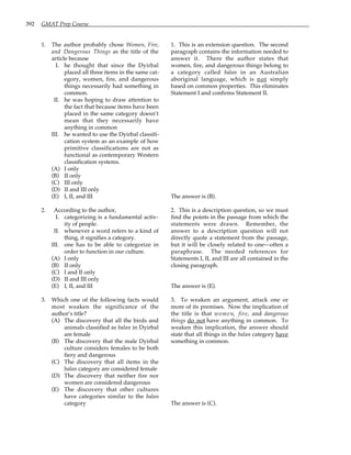 392 GMAT Prep Course
1. The author probably chose Women, Fire,
and Dangerous Things as the title of the
article because
I. he thought that since the Dyirbal
placed all three items in the same cat-
egory, women, fire, and dangerous
things necessarily had something in
common.
II. he was hoping to draw attention to
the fact that because items have been
placed in the same category doesn’t
mean that they necessarily have
anything in common
III. he wanted to use the Dyirbal classifi-
cation system as an example of how
primitive classifications are not as
functional as contemporary Western
classification systems.
(A) I only
(B) II only
(C) III only
(D) II and III only
(E) I, II, and III
2. According to the author,
I. categorizing is a fundamental activ-
ity of people.
II. whenever a word refers to a kind of
thing, it signifies a category.
III. one has to be able to categorize in
order to function in our culture.
(A) I only
(B) II only
(C) I and II only
(D) II and III only
(E) I, II, and III
3. Which one of the following facts would
most weaken the significance of the
author’s title?
(A) The discovery that all the birds and
animals classified as balan in Dyirbal
are female
(B) The discovery that the male Dyirbal
culture considers females to be both
fiery and dangerous
(C) The discovery that all items in the
balan category are considered female
(D) The discovery that neither fire nor
women are considered dangerous
(E) The discovery that other cultures
have categories similar to the balan
category
1. This is an extension question. The second
paragraph contains the information needed to
answer it. There the author states that
women, fire, and dangerous things belong to
a category called balan in an Australian
aboriginal language, which is not simply
based on common properties. This eliminates
Statement I and confirms Statement II.
The answer is (B).
2. This is a description question, so we must
find the points in the passage from which the
statements were drawn. Remember, the
answer to a description question will not
directly quote a statement from the passage,
but it will be closely related to one—often a
paraphrase. The needed references for
Statements I, II, and III are all contained in the
closing paragraph.
The answer is (E).
3. To weaken an argument, attack one or
more of its premises. Now the implication of
the title is that women, fire, and dangerous
things do not have anything in common. To
weaken this implication, the answer should
state that all things in the balan category have
something in common.
The answer is (C).
 