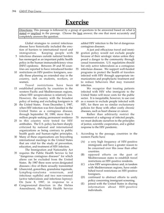 394 GMAT Prep Course
Exercise
Directions: This passage is followed by a group of questions to be answered based on what is
stated or implied in the passage. Choose the best answer; the one that most accurately and
completely answers the question.
Global strategies to control infectious
disease have historically included the erec-
tion of barriers to international travel and
immigration. Keeping people with
infectious diseases outside national borders
5
has reemerged as an important public health
policy in the human immunodeficiency virus
(HIV) epidemic. Between 29 and 50 coun-
tries are reported to have introduced border
restrictions on HIV-positive foreigners, usu-
10
ally those planning an extended stay in the
country, such as students, workers, or
seamen.
Travel restrictions have been
established primarily by countries in the
15
western Pacific and Mediterranean regions,
where HIV seroprevalence is relatively low.
However, the country with the broadest
policy of testing and excluding foreigners is
the United States. From December 1, 1987,
20
when HIV infection was first classified in the
United States as a contagious disease,
through September 30, 1989, more than 3
million people seeking permanent residence
in this country were tested for HIV
25
antibodies. The U.S. policy has been sharply
criticized by national and international
organizations as being contrary to public
health goals and human-rights principles.
Many of these organizations are boycotting
30
international meetings in the United States
that are vital for the study of prevention,
education, and treatment of HIV infection.
The Immigration and Nationality Act
requires the Public Health Service to list
35
“dangerous contagious diseases” for which
aliens can be excluded from the United
States. By 1987 there were seven designated
diseases—five of them sexually transmitted
(chancroid, gonorrhea, granuloma inguinale,
40
lymphog-ranuloma venereum, and
infectious syphilis) and two non-venereal
(active tuberculosis and infectious leprosy).
On June 8, 1987, in response to a
Congressional direction in the Helms
45
Amendment, the Public Health Service
added HIV infection to the list of dangerous
contagious diseases.
A just and efficacious travel and immi-
gration policy would not exclude people
50
because of their serologic status unless they
posed a danger to the community through
casual transmission. U.S. regulations should
list only active tuberculosis as a contagious
infectious disease. We support well-funded
55
programs to protect the health of travelers
infected with HIV through appropriate im-
munizations and prophylactic treatment and
to reduce behaviors that may transmit
infection.
60
We recognize that treating patients
infected with HIV who immigrate to the
United States will incur costs for the public
sector. It is inequitable, however, to use cost
as a reason to exclude people infected with
65
HIV, for there are no similar exclusionary
policies for those with other costly chronic
diseases, such as heart disease or cancer.
Rather than arbitrarily restrict the
movement of a subgroup of infected people,
70
we must dedicate ourselves to the principles
of justice, scientific cooperation, and a global
response to the HIV pandemic.
1. According to the passage, countries in the
western Pacific have
(A) a very high frequency of HIV-positive
immigrants and have a greater reason to
be concerned over this issue than other
countries.
(B) opposed efforts on the part of
Mediterranean states to establish travel
restrictions on HIV-positive residents.
(C) a low HIV seroprevalence and, in tandem
with Mediterranean regions, have estab-
lished travel restrictions on HIV-positive
foreigners.
(D) continued to obstruct efforts to unify
policy concerning immigrant screening.
(E) joined with the United States in sharing
information about HIV-positive
individuals.
 